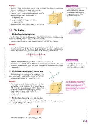 I
L
U
S
T
R
A
Ç
Õ
E
S
:
A
D
I
L
S
O
N
S
E
C
C
O
  C sobre o plano (
C ABE ) é o ponto A;
  sobre o plano (
C ACE ) é o próprio ponto ;
C
C
  CD sobre o plano (ABE é
o segmen o AB;
  AD sobre o plano (ABE ) é
o segmento AB;
  AC sobre o plano (
C ABE ) é o ponto A

3.2 Distâncias
 Distância entre dois pontos
Se A e B são dois pontos do espaço, a distância entre eles é a medida do seg-
mento de reta AB em uma certa unidade de medida.
Indicamos a distância de A a B (ou distância de B a A) por d
A B
(ou d
B A
).
Exemplo
Na reta numérica, se o ponto A representa o número real 2 e B, o número real
1, então a distância de A a B, ou a distância AB, é 3, que é a medida do seg-
mento AB, determinada pelo valor absoluto da diferença dos números 2 e 1.
Simbolicamente, temos: d ( 2) (1)$ 5 $23$ 5 3
Nesse caso, a unidade de medida de comprimento utilizada (u) é o com-
primento do segmento cujos extremos representam dois números inteiros
consecutivos.
A
–3 –2 –1 0 1 2 3
B
u

A
’
A
P’
P
r
A B
C D
3 cm
F
G
H
 Distância entre um ponto e uma reta
A distância entre um ponto P e uma reta
P é a
r
distância entre P
P P
’ sobre r
Indicamos a distância de P a
P r por d
r
P
P r
5 PP’.
Exemplo
A distância do ponto C, de um cubo de aresta 3
cm,
C
C
à reta AB é 3 cm. A distância HB, do ponto
H à reta
H
AB, é cm, pois o triângulo BHD é retângulo e,
portanto, pelo teorema de Pitágoras, temos:
(HB)
2
(DH)
2
1 (DB)
2
V HB 5
2
1
2
V
HB 5
 Distância entre um ponto e um plano
A distância entre um ponto A e um plano a é a distância entre o ponto A e a
sua projeção ortogonal A’ sobre a
Indicamos a distância de a a por d
A a
5
Se achar necessário, explicar que, no
ABC
(
( ) e (BDH
(
( ) são
perpendiculares e, por isso, a reta AB
ABC
(
( ) é
perpendicular à reta BH que está contida
no plano (BDH
(
( ); logo, HB é a distância
do ponto H à reta AB
Obser vação
d 5 BA 5 (1) ( 2) 5
5 1 1 2 5 3 5 3
Assim: d
B A
5 BA 5 d
A B
5 AB 5 3
Obser vação
A projeção ortogonal de
uma figura sobre um plano é a
figura formada pelas projeções
ortogonais dos pontos dessa
figura sobre esse plano.
Exemplo
Observe o cubo representado abaixo. Nele, temos que a projeção ortogonal do:
A
B
C
E
F
G
H
R
e
p
r
o
d
u
ç
ã
o
p
r
o
i
b
i
d
a
.
A
r
t
.
1
8
4
d
o
C
ó
d
i
g
o
P
e
n
a
l
e
L
e
i
9
.
6
1
0
d
e
1
9
d
e
f
e
v
e
r
e
i
r
o
d
e
1
9
9
8
.
95
 