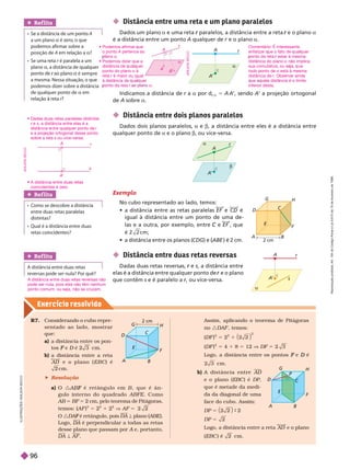 Exercício resolv ido
Assim, aplicando o teorema de Pitágoras
no :DAF , temos:
(DF )
2
5 2
2
1
2
(DF )
2
5 4 1 8 5 12 V DF 5
Logo, a distância entre os pontos e
F é
D
cm .
A d i s t â n c i a e n t r e AD
e o plano (EBC ) é DP
que é metade da medi-
da da dia onal de uma
face do cubo. Assim:
DP 5 9 2
DP 5 2
Logo, a distância entre a reta AD e o plano
EBC é 2 cm .
R7. Considerando o cubo repre-
sentado ao lado, mostrar
que:
a) a distância entre os pon-
tos e
F D é
D cm.
b) a distância entre a reta
e o p l a n o ( E B C ) é
2 cm .
Indicamos a distância de r a
r a por d
r
r a
5 A A’, sendo A’ a projeção ortogonal
de A sobre a
 Distância entre uma reta e um plano paralelos
Dados um plano a e uma reta paralelos, a distância entre a reta
r e o plano
r a
é a distância entre um ponto A qualquer de e o plano a
 Distância entre dois planos paralelos
Dados dois planos paralelos, a e b, a distância entre eles é a distância entre
ualquer ponto de a e o plano b, ou vice-versa.
Exemplo
No cubo representado ao lado, temos:
       EF e CD é
igual à distância entre um ponto de uma de-
las e a outra, por exemplo, entre e
C EF , que
c m ;
      
CDG  ABE

 ) é 2 cm.
A
D
C
E
2 cm
G
H
 Distância entre duas retas reversas
Dadas duas retas reversas, r , a distância entre
elas é a distância entre qualquer ponto de e o plano
r
que contém s e é paralelo a r, ou vice-versa.
r
r
A
B
D
C
E
2 cm
F
G
H
A B
D
E
F
G
H
P


A
’
r
A
A
’
s
r

Ref lita
A distância entre duas retas
reversas pode ser nula? Por quê?
A distância entre duas retas reversas não
pode ser nula, pois elas não têm nenhum
ponto comum, ou seja, não se cruzam.
Ref lita
A
   a é zero, o que
   
posição de A    a?
    r    
plano a, a distância de qualquer
r  
     
    
de qualquer ponto de a 
Ref lita
     
entre duas retas paralelas
distintas?
      
retas coincidentes?
I
L
U
S
T
R
A
Ç
Õ
E
S
:
A
D
I
L
S
O
N
S
E
C
C
O
 Resolução
a) O : F B , q u e é â n -
gulo inter no do quadrado ABFE. C o m o
AB 5 BF 5 2 cm, pelo teorema de Pitágoras,
temos: (AF
(
( )
2
5
2
1
2
V AF 5
: F DA ª plano (
ª ABE ).
Logo, é perpendicular a todas as retas
desse plano que passam por A e, portanto,
A
DA ª AF
A
r
A
’


r e
r s, a distância entre elas é a
distância entre qualquer ponto de r
e a projeção ortogonal desse ponto
sobre a reta s ou vice-versa.
 
coincidentes é zero.
  
o ponto A pertence ao
ano a
 
distância de ual uer
ponto do plano a à
reta r é maior ou igual
r
à distância de ual uer
onto da reta r
r a
Comentário: É interessante
   
onto da reta estar à mesma
r
distância do plano a não implica
sua comutativa, ou se a, ue
todo onto de a está à mesma
distância de r. Observar ainda
ue a uela distância é o limite

A
a
B
A
r
A
D
I
L
S
O
N
S
E
C
C
O
A
A
r
s
A
D
I
L
S
O
N
S
E
C
C
O
R
e
p
r
o
d
u
ç
ã
o
p
r
o
i
b
i
d
a
.
A
r
t
.
1
8
4
d
o
C
ó
d
i
g
o
P
e
n
a
l
e
L
e
i
9
.
6
1
0
d
e
1
9
d
e
f
e
v
e
r
e
i
r
o
d
e
1
9
9
8
.
96
 