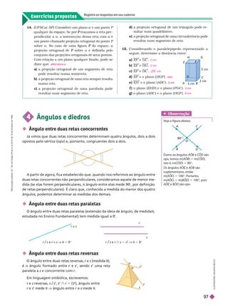 Exercícios propostos
Registre as respostas em seu caderno
a) EF e GC
b) EF e HG
c) EF e DC
d) EF e o plano (HGF ).
e) EH e o plano (ABC ).
f ) o plano (EHD ) e o plano (FGC ).
g) o plano (ABC ) e o plano (HGF ).
2 cm
2 cm
2 9 cm
zero
3 cm
cm
 Ângulo entre duas retas reversas
O ângulo entre duas retas reversas, r e
r s (medida
t),
é o ângulo formado entre e
r s’, sendo s uma reta
paralela a s e concorrente com r
A partir de agora, fica estabelecido que, quando nos referimos ao ângulo entre
duas retas concorrentes não perpendiculares, consideramos aquele de menor me-
dida (se elas forem perpendiculares, o ângulo entre elas mede 90
©, por definição
de retas perpendiculares). É claro que, conhecida a medida do menor dos quatro
ângulos, podemos determinar as medidas dos demais.
 Ângulo entre duas retas paralelas
O ângulo entre duas retas paralelas (extensão da ideia de ângulo, de medida
t
estudada no Ensino Fundamental) tem medida igual a 0
©
4 Ângulos e diedros
 Ângulo entre duas retas concorrentes
Já vimos que duas retas concorrentes determinam quatro ângulos, dois a dois
opostos pelo vértice (opv) e, portanto, congruentes dois a dois.
I
L
U
S
T
R
A
Ç
Õ
E
S
:
A
D
I
L
S
O
N
S
E
C
C
O
14.      a e um ponto
a P
    P
pendicular a a, a intersecção dessa reta com a é
a
um ponto chamado pro eção ortogonal do ponto P
sobre a. No caso de uma figura do espaço, a
F
projeção ortogonal de sobre
F a é definida pelo
conjunto das projeções ortogonais de seus pontos.
Com relação a um plano qualquer fixado, pode-se
dizer que:
a a projeção ortogonal de um segmento de reta
pode resultar numa semirreta.
b) a projeção ortogonal de uma reta sempre resulta
numa reta.
c) a projeção ortogonal de uma parábola pode
resultar num segmento de reta.
alternativa e
80°
O
D
A C
  AOB e OD são
opv
, temos m(AOB) 5 m(COD),
isto é, m(COD) 5 80©
  AO e
C AOB são
suplementares, então
m(A
(
( OC)
C
C 5 100©. Portanto,
m(A
(
( OC)
C
C 5 m(BOD) 5 100©, pois
AO e
C BOD são opv
.
Obser vação
Veja a figura abaixo.
r
r/s e r z s V t 5 0© r/s e r } s 5 Ö V t 5 0©
r s
s
Em linguagem simbólica, escrevemos:
r e
r s reversas, s/s’, s } r 5 {V }, ân ulo entre
r e
r s’ mede t V ân ulo entre e s mede t
A B
E
F
F
D
3 cm
2 cm
m
C
H G
d) a projeção ortogonal de um triângulo pode re-
sultar num quadrilátero.
e) a projeção ortogonal de uma circunferência pode
resultar num segmento de reta.
15. Considerando o paralelepípedo representado a
seguir
, deter mine a distância entre:
V
s
s’
t
R
e
p
r
o
d
u
ç
ã
o
p
r
o
i
b
i
d
a
.
A
r
t
.
1
8
4
d
o
C
ó
d
i
g
o
P
e
n
a
l
e
L
e
i
9
.
6
1
0
d
e
1
9
d
e
f
e
v
e
r
e
i
r
o
d
e
1
9
9
8
.
97
 