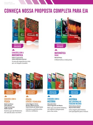 EDUCAÇÃO DE
JOVENS E ADULTOS




CONHEÇA NOSSA PROPOSTA COMPLETA PARA EJA




                       CÓDIGO DA COLEÇÃO                                                           CÓDIGO DA COLEÇÃO
                       25042COL02                                                                  25117COL02


                 CONEXÕES COM A                                                            MATEMÁTICA
                 MATEMÁTICA                                                                PAIVA
                 Editora responsável:                                                      Manoel Paiva
                 Juliane Matsubara Barroso                                                 A Matemática a toda prova.
                 A soma de experiências vista
                 por um ângulo inovador.




   CÓDIGO DA COLEÇÃO                          CÓDIGO DA COLEÇÃO                CÓDIGO DA COLEÇÃO                          CÓDIGO DA COLEÇÃO
   25050COL22                                 25052COL22                       25047COL06                                 25022COL06


CONEXÕES COM A                             FÍSICA                           CONEXÕES COM A                             HISTÓRIA
FÍSICA                                     CIÊNCIA E TECNOLOGIA             HISTÓRIA                                   DAS CAVERNAS AO
Blaidi Sant’Anna                           Carlos Magno A. Torres           Alexandre Alves                            TERCEIRO MILÊNIO
Gloria Martini                             Nicolau Gilberto Ferraro         Letícia Fagundes de Oliveira               Patrícia Ramos Braick
Hugo Carneiro Reis                         Paulo Antonio de Toledo Soares
                                                                            Mais que uma fonte histórica,              Myriam Becho Mota
Walter Spinelli                            A dinâmica perfeita entre        um registro indispensável                  Uma viagem pela história
Autores que são fenômenos                  ciência e cotidiano.             para suas aulas.                           com passaporte para o futuro.
em sala de aula e no Enem.
 