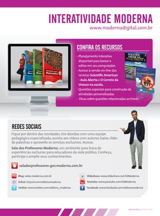 INTERATIVIDADE MODERNA
                                                        www.modernadigital.com.br



                                               CONFIRA OS RECURSOS
                                               - Planejamento interativo
                                                 disponível para baixar e
                                                 editar em seu computador.
                                               - Acesso à versão on-line das
                                                 revistas Scientiﬁc American
                                                 - Aula Aberta e O Correio da
                                                 Unesco na escola.
                                               - Questões especiais para construção de
                                                 atividades personalizadas.
                                               - Dicas sobre questões relacionadas ao Enem.




REDES SOCIAIS
Fique por dentro das novidades, tire dúvidas com uma equipe
pedagógica especializada, assista aos vídeos com autores, baixe slides
de palestras e aproveite os serviços exclusivos. Acesse:
Sala dos Professores Moderna: um ambiente para troca de
experiências exclusivo para educadores da rede pública. Conheça,
participe e amplie seus conhecimentos.

     saladosprofessores-gov.moderna.com.br

    Blog: redes.moderna.com.br                        Slideshare: www.slideshare.net/EdModerna

    Orkut: tinyurl.com/editoramoderna                 Youtube: www.youtube.com/EdModerna

    Twitter: www.twitter.com/editora_moderna          Facebook: www.facebook.com/editoramoderna




                                                                                     Matemática • PNLD 2012
 