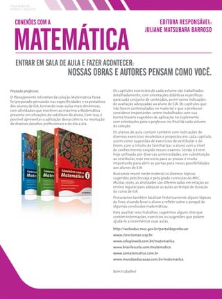 EDUCAÇÃO DE
JOVENS E ADULTOS



  CONEXÕES COM A                                                                      EDITORA RESPONSÁVEL:


 MATEMÁTICA
                                                                                JULIANE MATSUBARA BARROSO



   ENTRAR EM SALA DE AULA E FAZER ACONTECER:
                                   NOSSAS OBRAS E AUTORES PENSAM COMO VOCÊ.
Prezado professor,                                           Os capítulos essenciais de cada volume são trabalhados
                                                             detalhadamente, com orientações didáticas especíﬁcas
O Planejamento interativo da coleção Matemática Paiva
                                                             para cada conjunto de conteúdos, assim como indicações
foi preparado pensando nas especiﬁcidades e expectativas
                                                             de avaliação adequadas ao aluno de EJA. Os capítulos que
dos alunos de EJA, tornando suas aulas mais dinâmicas,
                                                             não forem contemplados no material e que o professor
com atividades que mostrem ao máximo a Matemática
                                                             considerar importantes serem trabalhados com sua
presente em situações do cotidiano do aluno. Com isso, é
                                                             turma trazem sugestões de aplicação no Suplemento
possível apresentar a aplicação dessa ciência na resolução
                                                             com orientações para o professor, no ﬁnal de cada volume
de diversos desaﬁos proﬁssionais e do dia a dia.
                                                             da coleção.
                                                             Os planos de aula contam também com indicações de
                                                             diversos exercícios resolvidos e propostos em cada capítulo,
                                                             assim como sugestões de exercícios de vestibular e do
                                                             Enem, com o intuito de familiarizar o aluno com o nível
                                                             de conhecimento exigido nesses exames. Sendo o Enem
                                                             hoje utilizado por diversas universidades, em substituição
                                                             ao vestibular, esse exercício para as provas é muito
                                                             importante para abrir as portas para novas possibilidades
                                                             aos alunos de EJA.
                                                             Buscamos reunir neste material os diversos tópicos
                                                             sugeridos pelo Encceja e pela grade curricular do MEC.
                                                             Muitas vezes, as atividades são diferenciadas em relação ao
                                                             ensino regular para adequar as aulas ao tempo de duração
                                                             do curso de EJA.
                                                             Procuramos também localizar historicamente alguns tópicos
                                                             do livro, visando levar o aluno a reﬂetir sobre o porquê de
                                                             algumas conclusões matemáticas.
                                                             Para auxiliar seus trabalhos, sugerimos alguns sites que
                                                             contêm informações, exercícios ou sugestões que podem
                                                             ajudá-lo a incrementar suas aulas.

                                                             http://webeduc.mec.gov.br/portaldoprofessor
                                                             www.cienciamao.usp.br
                                                             www.colegioweb.com.br/matematica
                                                             www.brasilescola.com/matematica
                                                             www.somatematica.com.br
                                                             www.mundoeducacao.com.br/matematica


                                                             Bom trabalho!
 