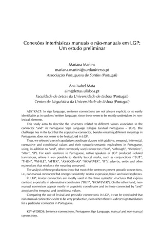 Conexões interfrásicas manuais e não-manuais em LGP:
Um estudo preliminar
Mariana Martins
mariana.martini@surduniverso.pt
Associação Portuguesa de Surdos (Portugal)
Ana Isabel Mata
aim@letras.ulisboa.pt
Faculdade de Letras da Universidade de Lisboa (Portugal)
Centro de Linguística da Universidade de Lisboa (Portugal)
ABSTRACT: In sign language, sentence connections are not always explicit, or so easily
identifiable as in spoken / written language, since these seem to be mostly undertaken by non-
lexical elements.
This study aims to describe the structures related to different values associated to the
connector “and” in Portuguese Sign Language (Língua Gestual Portuguesa – LGP). The
challenge lies in the fact that the copulative connector, besides entailing different meanings in
Portuguese, does not seem to be lexicalized in LGP.
Thus, we selected a set of copulative coordinate clauses with additive, temporal, inferential,
contrastive and conditional values and their syntactic-semantic equivalents in Portuguese,
using, in addition to “and”, other commonly used connectors (“but”, “although”, “therefore”,
“after”, “if”). For each sentence in Portuguese, native speakers of LGP produced isolated
translations, where it was possible to identify lexical marks, such as conjunctions (“BUT”,
“THEN”, “WHILE”, “AFTER”, “AS-SOON-AS” “HOWEVER”, “IF”), adverbs, verbs and other
expressions that reinforce the meaning conveyed.
The analysis of these productions show that most of the sentences present prosodic connections,
i.e., non-manual connectors that emerge consistently: neutral expression, frown and raised eyebrows.
In LGP, lexical connectors are mostly used in the three syntactic structures that express
contrast, especially in adversative coordinates (“BUT”, “HOWEVER”). On the other hand, non-
manual connectors appear mostly in asyndetic coordinates and in those connected by “and”
associated to temporal and conditional values.
Comparing the use of lexical and prosodic connections in LGP, it can be concluded that
non-manual connectors seem to be very productive, even when there is a direct sign translation
for a particular connector in Portuguese.
KEY-WORDS: Sentence connections, Portuguese Sign Language, manual and non-manual
connections.
 
