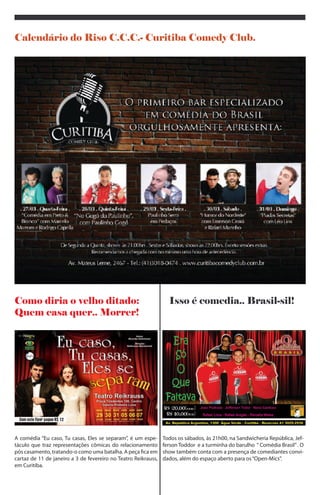 Calendário do Riso C.C.C.- Curitiba Comedy Club.




Como diria o velho ditado:                                        Isso é comedia.. Brasil-sil!
Quem casa quer.. Morrer!




A comédia “Eu caso, Tu casas, Eles se separam”, é um espe-      Todos os sábados, às 21h00, na Sandwicheria República, Jef-
táculo que traz representações cômicas do relacionamento        ferson Toddor e a turminha do barulho “ Comédia Brasil” . O
pós casamento, tratando-o como uma batalha. A peça fica         show também conta com a presença de comediantes convi-
em cartaz de 29 de março a 7 de abril no Teatro Reikrauss, em   dados, além do espaço aberto para os “Open-Mics”.
Curitiba.
 