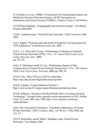 [11] Wenke Lee et al., (2000), A Framework for Constructing Features and
Models for Intrusion Detection Systems, ACM Transactions on
Information and System Security (TISSEC), Volume 3 Issue 4, ACM Press.
[12] William Stallings, “Cryptography and network Security”, 3rd edition,
Prentice Hall,2003.
[13] R. Venkateswaran, “Virtual Private Networks,” IEEE Potentials, Mar.
2001.
[14] J. Epplin, “Peeking Under the Hood of SnapGear’s uClinux-powered
VPN Appliances,” LinuxDevices.com, Jan. 2003,
[15] C. J. C. Pena and J. Evans, “Performance Evaluation of Software
Virtual Private Networks (VPN),” Proc. 25th
Annual IEEE Conf. Local
Comp. Networks, Nov. 2000,
pp. 522–23.
[16] J. P. McGregor and R. B. Lee, “Performance Impact of Data
Compression on Virtual Private Network Transactions,” Proc. 25th Annual
IEEE Conf. Local Comp. Networks, 2000, pp. 500–10.
[17] O. Titz, “Why TCP over TCP Is a Bad Idea,”
http://sites.inka.de/sites/bigred/devel/tcp-tcp.html
[18] H. Lipmaa, “Crypto Hardware Pointers,”
http://www.tcs.hut.fi/~helger/crypto/link/practice/hardware.html
[19] B. Schneier, “Security in the Real World: How to Evaluate Security
Technology,” excerpts from a general session presentation at CSI’s NetSec
Conf., St. Louis, MO, June 1999; http://www.schneier.com/essay-
realworld.html
[20] J. De Clercq and O. Paridaens, “Scalability Implications of Virtual
Private Networks,” IEEE Commun. Mag., vol. 40, no. 5, May 2002, pp.
151–57.
[21] O. Kolesnikov and B. Hatch, “Building Linux Virtual Private
Networks,” New Riders, 2001.
 
