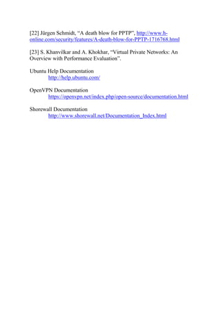 [22] Jürgen Schmidt, “A death blow for PPTP”, http://www.h-
online.com/security/features/A-death-blow-for-PPTP-1716768.html
[23] S. Khanvilkar and A. Khokhar, “Virtual Private Networks: An
Overview with Performance Evaluation”.
Ubuntu Help Documentation
http://help.ubuntu.com/
OpenVPN Documentation
https://openvpn.net/index.php/open-source/documentation.html
Shorewall Documentation
http://www.shorewall.net/Documentation_Index.html
 
