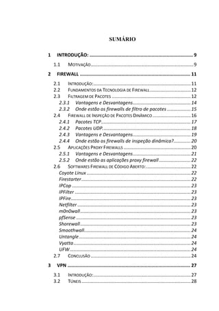 SUMÁRIO
1 INTRODUÇÃO: ........................................................................... 9
1.1 MOTIVAÇÃO..............................................................................9
2 FIREWALL ................................................................................ 11
2.1 INTRODUÇÃO:..........................................................................11
2.2 FUNDAMENTOS DA TECNOLOGIA DE FIREWALL...............................12
2.3 FILTRAGEM DE PACOTES ............................................................12
2.3.1 Vantagens e Desvantagens............................................14
2.3.2 Onde estão os firewalls de filtro de pacotes ..................15
2.4 FIREWALL DE INSPEÇÃO DE PACOTES DINÂMICO.............................16
2.4.1 Pacotes TCP....................................................................17
2.4.2 Pacotes UDP...................................................................18
2.4.3 Vantagens e Desvantagens............................................19
2.4.4 Onde estão os firewalls de inspeção dinâmica?.............20
2.5 APLICAÇÕES PROXY FIREWALLS ...................................................20
2.5.1 Vantagens e Desvantagens............................................21
2.5.2 Onde estão as aplicações proxy firewall ........................22
2.6 SOFTWARES FIREWALL DE CÓDIGO ABERTO:..................................22
Coyote Linux ...............................................................................22
Firestarter...................................................................................22
IPCop ..........................................................................................23
IPFilter ........................................................................................23
IPFire...........................................................................................23
Netfilter ......................................................................................23
m0n0wall....................................................................................23
pfSense .......................................................................................23
Shorewall....................................................................................23
Smoothwall.................................................................................24
Untangle.....................................................................................24
Vyatta.........................................................................................24
UFW............................................................................................24
2.7 CONCLUSÃO ............................................................................24
3 VPN ......................................................................................... 27
3.1 INTRODUÇÃO:..........................................................................27
3.2 TÚNEIS ...................................................................................28
 