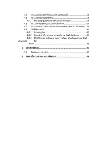 4.4 INSTALANDO INTERFACE GRÁFICA NO SERVIDOR..............................59
4.5 INSTALANDO O WEBADMIN........................................................62
4.5.1 Pré-configurando o serviço de Firewall..........................63
4.6 INSTALANDO SERVIÇO DE VPN OPENVPN.....................................67
4.7 INSTALANDO E CONFIGURANDO O SERVIÇO DE FIREWALL SHOREWALL.70
4.8 DNS DINÂMICO.......................................................................81
4.8.1 Introdução......................................................................81
4.8.2 Registrar IP com um provedor de DNS dinâmico ...........81
4.8.3 Utilitário de software para realizar atualizações de DNS
dinâmico 82
No-IP .................................................................................................82
5 CONCLUSÃO: ........................................................................... 86
5.1 TRABALHOS FUTUROS................................................................87
6 REFERÊNCIAS BIBLIOGRÁFICAS:............................................... 89
 