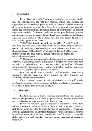 1 Introdução:
Firewall (em português, “muro anti-chamas”) é um dispositivo de
rede de computadores, que tem por objetivo aplicar uma política de
segurança a um determinado ponto da rede. A complexidade de instalação
depende do tamanho da rede, da política de segurança, da quantidade de
regras que controlam o fluxo de entrada e saída de informações e do grau de
segurança desejado. O firewall pode ser usado para bloquear acessos
remotos a portas abertas dentro da rede local, serve também para delimitar
regras de uso e acesso à rede, podendo ser entre elas, regras de acesso a
sites, e-mails, spams, entre outros.
VPN (Virtual Private Network) significa Rede Privada Virtual. É
uma rede de comunicações privada normalmente utilizada por uma empresa
ou um conjunto de empresas/instituições, construída em cima de uma rede
de comunicações pública (como por exemplo, a Internet). O tráfego de
dados é levado pela rede pública, utilizando protocolos padrão, não
necessariamente seguros.
VPNs seguras usam protocolos de criptografia por tunelamento que
fornecem a confidencialidade, autenticação e integridade necessárias para
garantir a privacidade das comunicações requeridas. Quando
adequadamente implementados, estes protocolos podem assegurar
comunicações seguras através de redes inseguras.
Deve ser notado que a escolha, implementação e uso destes
protocolos não são triviais, e várias soluções de VPN inseguras são
atualmente distribuídas no mercado.
Com o acesso remoto à “rede administrativa principal” (onde
geralmente encontram-se os servidores de dados e aplicativos) aumentam-
se os pacotes recebidos e enviados pela rede.
1.1 Motivação
Existem empresas e laboratórios que compartilham entre diversas
redes de computadores distribuídas geograficamente, recursos necessários
para a elaboração de suas funções, pesquisas e serviços.
Percebe-se também, que as empresas e laboratórios necessitam
utilizar diversos recursos de software para acessar programas remotos,
distribuídos entre as redes de computadores da organização - programas
como de gerenciamento da empresa (financeiro, recursos humanos, compra
e venda de materiais e serviços, emissão de nota fiscal, etc.), banco de
dados, acesso a área de trabalho remota, cópias de segurança de arquivos,
entre outros.
 