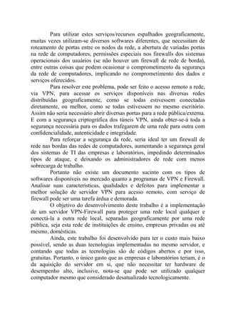 Para utilizar estes serviços/recursos espalhados geograficamente,
muitas vezes utilizam-se diversos softwares diferentes, que necessitam de
roteamento de portas entre os nodos da rede, a abertura de variadas portas
na rede de computadores, permissões especiais nos firewalls dos sistemas
operacionais dos usuários (se não houver um firewall de rede de borda),
entre outras coisas que podem ocasionar o comprometimento da segurança
da rede de computadores, implicando no comprometimento dos dados e
serviços oferecidos.
Para resolver este problema, pode ser feito o acesso remoto a rede,
via VPN, para acessar os serviços disponíveis nas diversas redes
distribuídas geograficamente, como se todas estivessem conectadas
diretamente, ou melhor, como se todas estivessem no mesmo escritório.
Assim não seria necessário abrir diversas portas para a rede pública/externa.
E com a segurança criptográfica dos túneis VPN, ainda obter-se-á toda a
segurança necessária para os dados trafegarem de uma rede para outra com
confidencialidade, autenticidade e integridade.
Para reforçar a segurança da rede, seria ideal ter um firewall de
rede nas bordas das redes de computadores, aumentando a segurança geral
dos sistemas de TI das empresas e laboratórios, impedindo determinados
tipos de ataque, e deixando os administradores de rede com menos
sobrecarga de trabalho.
Portanto não existe um documento sucinto com os tipos de
softwares disponíveis no mercado quanto a programas de VPN e Firewall.
Analisar suas características, qualidades e defeitos para implementar a
melhor solução de servidor VPN para acesso remoto, com serviço de
firewall pode ser uma tarefa árdua e demorada.
O objetivo do desenvolvimento deste trabalho é a implementação
de um servidor VPN-Firewall para proteger uma rede local qualquer e
conectá-la a outra rede local, separadas geograficamente por uma rede
pública, seja esta rede de instituições de ensino, empresas privadas ou até
mesmo, domésticas.
Ainda, este trabalho foi desenvolvido para ter o custo mais baixo
possível, sendo as duas tecnologias implementadas no mesmo servidor, e
contando que todas as tecnologias são de códigos abertos e por isso,
gratuitas. Portanto, o único gasto que as empresas e laboratórios teriam, é o
da aquisição do servidor em si, que não necessitar ter hardware de
desempenho alto, inclusive, nota-se que pode ser utilizado qualquer
computador mesmo que considerado desatualizado tecnologicamente.
 