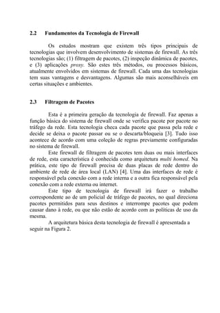 2.2 Fundamentos da Tecnologia de Firewall
Os estudos mostram que existem três tipos principais de
tecnologias que involvem desenvolvimento de sistemas de firewall. As três
tecnologias são; (1) filtragem de pacotes, (2) inspeção dinâmica de pacotes,
e (3) aplicações proxy. São estes três métodos, ou processos básicos,
atualmente envolvidos em sistemas de firewall. Cada uma das tecnologias
tem suas vantagens e desvantagens. Algumas são mais aconselháveis em
certas situações e ambientes.
2.3 Filtragem de Pacotes
Esta é a primeira geração da tecnologia de firewall. Faz apenas a
função básica do sistema de firewall onde se verifica pacote por pacote no
tráfego da rede. Esta tecnologia checa cada pacote que passa pela rede e
decide se deixa o pacote passar ou se o descarta/bloqueia [3]. Tudo isso
acontece de acordo com uma coleção de regras previamente configuradas
no sistema de firewall.
Este firewall de filtragem de pacotes tem duas ou mais interfaces
de rede, esta característica é conhecida como arquitetura multi homed. Na
prática, este tipo de firewall precisa de duas placas de rede dentro do
ambiente de rede de área local (LAN) [4]. Uma das interfaces de rede é
responsável pela conexão com a rede interna e a outra fica responsável pela
conexão com a rede externa ou internet.
Este tipo de tecnologia de firewall irá fazer o trabalho
correspondente ao de um policial de tráfego de pacotes, no qual direciona
pacotes permitidos para seus destinos e interrompe pacotes que podem
causar dano à rede, ou que não estão de acordo com as políticas de uso da
mesma.
A arquitetura básica desta tecnologia de firewall é apresentada a
seguir na Figura 2.
 