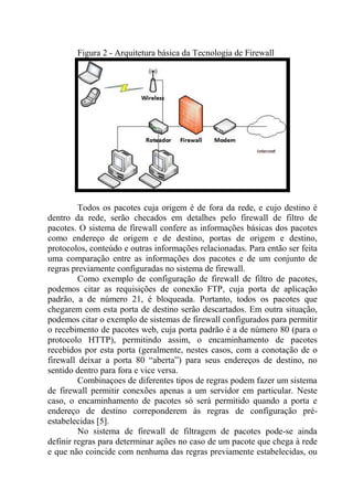 Figura 2 - Arquitetura básica da Tecnologia de Firewall
Todos os pacotes cuja origem é de fora da rede, e cujo destino é
dentro da rede, serão checados em detalhes pelo firewall de filtro de
pacotes. O sistema de firewall confere as informações básicas dos pacotes
como endereço de origem e de destino, portas de origem e destino,
protocolos, conteúdo e outras informações relacionadas. Para então ser feita
uma comparação entre as informações dos pacotes e de um conjunto de
regras previamente configuradas no sistema de firewall.
Como exemplo de configuração de firewall de filtro de pacotes,
podemos citar as requisições de conexão FTP, cuja porta de aplicação
padrão, a de número 21, é bloqueada. Portanto, todos os pacotes que
chegarem com esta porta de destino serão descartados. Em outra situação,
podemos citar o exemplo de sistemas de firewall configurados para permitir
o recebimento de pacotes web, cuja porta padrão é a de número 80 (para o
protocolo HTTP), permitindo assim, o encaminhamento de pacotes
recebidos por esta porta (geralmente, nestes casos, com a conotação de o
firewall deixar a porta 80 “aberta”) para seus endereços de destino, no
sentido dentro para fora e vice versa.
Combinaçoes de diferentes tipos de regras podem fazer um sistema
de firewall permitir conexões apenas a um servidor em particular. Neste
caso, o encaminhamento de pacotes só será permitido quando a porta e
endereço de destino correponderem às regras de configuração pré-
estabelecidas [5].
No sistema de firewall de filtragem de pacotes pode-se ainda
definir regras para determinar ações no caso de um pacote que chega à rede
e que não coincide com nenhuma das regras previamente estabelecidas, ou
 