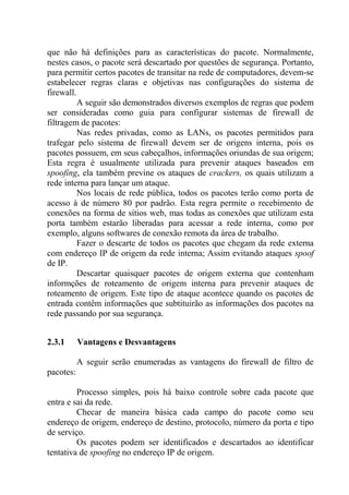 que não há definições para as características do pacote. Normalmente,
nestes casos, o pacote será descartado por questões de segurança. Portanto,
para permitir certos pacotes de transitar na rede de computadores, devem-se
estabelecer regras claras e objetivas nas configurações do sistema de
firewall.
A seguir são demonstrados diversos exemplos de regras que podem
ser consideradas como guia para configurar sistemas de firewall de
filtragem de pacotes:
Nas redes privadas, como as LANs, os pacotes permitidos para
trafegar pelo sistema de firewall devem ser de origens interna, pois os
pacotes possuem, em seus cabeçalhos, informações oriundas de sua origem;
Esta regra é usualmente utilizada para prevenir ataques baseados em
spoofing, ela também previne os ataques de crackers, os quais utilizam a
rede interna para lançar um ataque.
Nos locais de rede pública, todos os pacotes terão como porta de
acesso à de número 80 por padrão. Esta regra permite o recebimento de
conexões na forma de sítios web, mas todas as conexões que utilizam esta
porta também estarão liberadas para acessar a rede interna, como por
exemplo, alguns softwares de conexão remota da área de trabalho.
Fazer o descarte de todos os pacotes que chegam da rede externa
com endereço IP de origem da rede interna; Assim evitando ataques spoof
de IP.
Descartar quaisquer pacotes de origem externa que contenham
informções de roteamento de origem interna para prevenir ataques de
roteamento de origem. Este tipo de ataque acontece quando os pacotes de
entrada contêm informações que subtituirão as informações dos pacotes na
rede passando por sua segurança.
2.3.1 Vantagens e Desvantagens
A seguir serão enumeradas as vantagens do firewall de filtro de
pacotes:
Processo simples, pois há baixo controle sobre cada pacote que
entra e sai da rede.
Checar de maneira básica cada campo do pacote como seu
endereço de origem, endereço de destino, protocolo, número da porta e tipo
de serviço.
Os pacotes podem ser identificados e descartados ao identificar
tentativa de spoofing no endereço IP de origem.
 