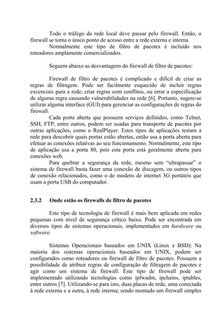 Todo o tráfego da rede local deve passar pelo firewall. Então, o
firewall se torna o único ponto de acesso entre a rede externa e interna.
Normalmente este tipo de filtro de pacotes é incluído nos
roteadores amplamente comercializados.
Seguem abaixo as desvantagens do firewall de filtro de pacotes:
Firewall de filtro de pacotes é complicado e difícil de criar as
regras de filtragem. Pode ser facilmente esquecido de incluir regras
excenciais para a rede, criar regras com conflitos, ou errar a especificação
de alguma regra causando vulnerabilidades na rede [6]. Portanto, sugere-se
utilizar alguma interface (GUI) para gerenciar as configurações de regras do
firewall.
Cada porta aberta que possuem serviços definidos, como Telnet,
SSH, FTP, entre outros, podem ser usadas para transporte de pacotes por
outras aplicações, como o RealPlayer. Estes tipos de aplicações testam a
rede para descobrir quais portas estão abertas, então usa a porta aberta para
efetuar as conexões relativas ao seu funcionamento. Normalmente, este tipo
de aplicação usa a porta 80, pois esta porta está geralmente aberta para
conexões web.
Para quebrar a segurança da rede, mesmo sem “ultrapassar” o
sistema de firewall basta fazer uma conexão de discagem, ou outros tipos
de conexão relacionados, como o de modens de internet 3G portáteis que
usam a porta USB do computador.
2.3.2 Onde estão os firewalls de filtro de pacotes
Este tipo de tecnologia de firewall é mais bem aplicada em redes
pequenas com nível de segurança crítico baixo. Pode ser encontrada em
diversos tipos de sistemas operacionais, implementados em hardware ou
software.
Sistemas Operacionais baseados em UNIX (Linux e BSD): Na
maioria dos sistemas operacionais baseados em UNIX, podem ser
configurados como roteadores ou firewall de filtro de pacotes. Possuem a
possibilidade de atribuir regras de configuração de filtragem de pacotes e
agir como um sistema de firewall. Este tipo de firewall pode ser
implementado utilizando tecnologias como ipfwadm, ipchains, iptables,
entre outros [7]. Utilizando-se para isto, duas placas de rede, uma conectada
à rede externa e a outra, à rede interna; sendo montado um firewall simples
 