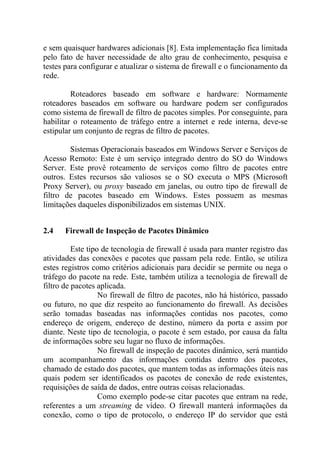 e sem quaisquer hardwares adicionais [8]. Esta implementação fica limitada
pelo fato de haver necessidade de alto grau de conhecimento, pesquisa e
testes para configurar e atualizar o sistema de firewall e o funcionamento da
rede.
Roteadores baseado em software e hardware: Normamente
roteadores baseados em software ou hardware podem ser configurados
como sistema de firewall de filtro de pacotes simples. Por conseguinte, para
habilitar o roteamento de tráfego entre a internet e rede interna, deve-se
estipular um conjunto de regras de filtro de pacotes.
Sistemas Operacionais baseados em Windows Server e Serviços de
Acesso Remoto: Este é um serviço integrado dentro do SO do Windows
Server. Este provê roteamento de serviços como filtro de pacotes entre
outros. Estes recursos são valiosos se o SO executa o MPS (Microsoft
Proxy Server), ou proxy baseado em janelas, ou outro tipo de firewall de
filtro de pacotes baseado em Windows. Estes possuem as mesmas
limitações daqueles disponibilizados em sistemas UNIX.
2.4 Firewall de Inspeção de Pacotes Dinâmico
Este tipo de tecnologia de firewall é usada para manter registro das
atividades das conexões e pacotes que passam pela rede. Então, se utiliza
estes registros como critérios adicionais para decidir se permite ou nega o
tráfego do pacote na rede. Este, também utiliza a tecnologia de firewall de
filtro de pacotes aplicada.
No firewall de filtro de pacotes, não há histórico, passado
ou futuro, no que diz respeito ao funcionamento do firewall. As decisões
serão tomadas baseadas nas informações contidas nos pacotes, como
endereço de origem, endereço de destino, número da porta e assim por
diante. Neste tipo de tecnologia, o pacote é sem estado, por causa da falta
de informações sobre seu lugar no fluxo de informações.
No firewall de inspeção de pacotes dinâmico, será mantido
um acompanhamento das informações contidas dentro dos pacotes,
chamado de estado dos pacotes, que mantem todas as informações úteis nas
quais podem ser identificados os pacotes de conexão de rede existentes,
requisições de saída de dados, entre outras coisas relacionadas.
Como exemplo pode-se citar pacotes que entram na rede,
referentes a um streaming de vídeo. O firewall manterá informações da
conexão, como o tipo de protocolo, o endereço IP do servidor que está
 