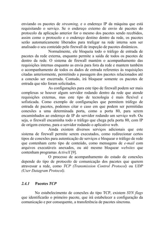 enviando os pacotes de streaming, e o endereço IP da máquina que está
requisitando o serviço. Se o endereço externo de envio de pacotes do
protocolo da aplicação anterior for o mesmo dos pacotes sendo recebidos,
assim como o protocolo e o endereço destino dentro da rede, os pacotes
serão automaticamente liberados para trafegar na rede interna sem ser
analisado o seu conteúdo pelo firewall de inspeção de pacotes dinâmicos.
Normalmente, ele bloqueia todo o tráfego de entrada de
pacotes da rede externa, enquanto permite a saída de todos os pacotes de
dentro da rede. O sistema de firewall mantém o acompanhamento das
requisições internas enquanto as envia para fora da rede e mantem também
o acompanhamento de todos os dados de entrada referentes às requisições
citadas anteriormente, permitindo a passagem dos pacotes relacionados até
a conexão ser encerrada. Contudo, irá bloquear somente os pacotes de
entrada que não foram solicitados.
As configurações para este tipo de firewall podem ser mais
complexas se houver algum servidor rodando dentro da rede que atende
requisições externas, mas este tipo de tecnologia é mais flexível e
sofisticada. Como exemplo de configurações que permitem tráfego de
entrada de pacotes, podemos citar o caso em que podem ser permitidas
conexões a uma determinada porta, como a porta 80, para serem
encaminhados ao endereço de IP do servidor rodando um serviço web. Ou
seja, o firewall encaminha todo o tráfego que chega pela porta 80, com IP
de origem externo, para o servidor rodando o aplicativo web.
Ainda existem diversos serviços adicionais que este
sistema de firewall permite serem executados, como redirecionar certos
tipos de conexões para autenticação de serviços e bloquear o tráfego de rede
que contenham certo tipo de conteúdo, como mensagens de e-mail com
arquivos executáveis anexados, ou até mesmo bloquear websites que
contenham programas ActiveX [9].
O processo de acompanhamento do estado de conexões
depende do tipo de protocolo de comunicação dos pacotes que querem
atravessar a rede, como TCP (Transmission Control Protocol) ou UDP
(User Datagram Protocol).
2.4.1 Pacotes TCP
No estabelecimento de conexões do tipo TCP, existem SYN flags
que identificarão o primeiro pacote, que irá estabelecer a configuração da
comunicação e por consequente, a transferência de pacotes síncrona.
 