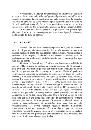 Normalmente, o firewall bloqueará todas as tentativas de conexão
externa, a não ser que tenha sido configurada alguma regra específica para
garantir a passagem de um pacote para um determinado tipo de conexão.
No caso de tentativas de conexão interna para hosts remotos, o sistema de
firewall notificará a conexão de pacotes e permitirá as respostas e pacotes
subsequentes entre os dois sistemas até a conexão se der por encerrada [10].
O sistema de firewall permitirá a passagem dos pacotes que
chegarem à rede, se eles corresponderem a uma configuração existente,
neste sentido do fluxo de pacotes.
2.4.2 Pacotes UDP.
Pacotes UDP são mais simples que pacotes TCP, pois no contexto
deste tipo de pacote, não há qualquer tipo de conexão síncrona, nem mesmo
há uma sequência exata das informações neles contidas. Possui apenas o
endereço IP da origem, do destino; e um resumo – número total de
dados/pacotes que estão sendo enviados/transferidos – para certificar que
tudo está de acordo.
Sistemas de firewall tem dificuldade em determinar a validade de
pacotes UDP, por causa da ausência de conexão síncrona, não há parâmetro
para certificar a validade dos pacotes que entram, assim sendo, não há como
decidir se permite ou não a passagem do pacote. Então só pode ser
determinada a permissão da passagem do pacote com os dados do registro
do estado e das requisições de conexões feitas de dentro da rede. Portanto,
pacotes de entrada, cujo endereço destino tem sido usado em uma requisião
prévia, e que inclusive utilize o protocolo UDP, coincidindo com uma
requisição previamente efetuada, terão seu tráfego permitido na rede. No
entanto, o sistema de firewall não permite pacotes UDP provenientes de
endereço IP de rede externa, a não ser que haja regras previamente
estabelecidas permitindo a passagem desse tipo de protocolo, ou endereço
de origem, ou se existiu alguma requisição feita a partir de dentro da rede
para esta conexão em específico. Este tipo de comportamento também
acontece para outros tipos de pacotes. O sistema de firewall necessita
manter o acompanhamento de requisições feitas para fora da rede
cuidadosamente. O firewall também necessita manter informações
importantes comos os endereços IP, protocolos e tipos de pacotes
utilizados. Finalmente, precisa checar se as informações salvas coincidem
com as informações dos pacotes que tentarem entrar na rede para assegurar
que os pacotes foram realmente requisitados.
 