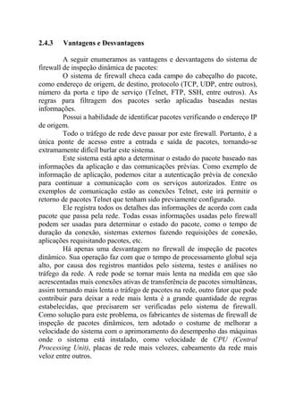 2.4.3 Vantagens e Desvantagens
A seguir enumeramos as vantagens e desvantagens do sistema de
firewall de inspeção dinâmica de pacotes:
O sistema de firewall checa cada campo do cabeçalho do pacote,
como endereço de origem, de destino, protocolo (TCP, UDP, entre outros),
número da porta e tipo de serviço (Telnet, FTP, SSH, entre outros). As
regras para filtragem dos pacotes serão aplicadas baseadas nestas
informações.
Possui a habilidade de identificar pacotes verificando o endereço IP
de origem.
Todo o tráfego de rede deve passar por este firewall. Portanto, é a
única ponte de acesso entre a entrada e saída de pacotes, tornando-se
extramamente difícil burlar este sistema.
Este sistema está apto a determinar o estado do pacote baseado nas
informações da aplicação e das comunicações prévias. Como exemplo de
informação de aplicação, podemos citar a autenticação prévia de conexão
para continuar a comunicação com os serviços autorizados. Entre os
exemplos de comunicação estão as conexões Telnet, este irá permitir o
retorno de pacotes Telnet que tenham sido previamente configurado.
Ele registra todos os detalhes das informações de acordo com cada
pacote que passa pela rede. Todas essas informações usadas pelo firewall
podem ser usadas para determinar o estado do pacote, como o tempo de
duração da conexão, sistemas externos fazendo requisições de conexão,
aplicações requisitando pacotes, etc.
Há apenas uma desvantagem no firewall de inspeção de pacotes
dinâmico. Sua operação faz com que o tempo de processamento global seja
alto, por causa dos registros mantidos pelo sistema, testes e análises no
tráfego da rede. A rede pode se tornar mais lenta na medida em que são
acrescentadas mais conexões ativas de transferência de pacotes simultâneas,
assim tornando mais lenta o tráfego de pacotes na rede, outro fator que pode
contribuir para deixar a rede mais lenta é a grande quantidade de regras
estabelecidas, que precisarem ser verificadas pelo sistema de firewall.
Como solução para este problema, os fabricantes de sistemas de firewall de
inspeção de pacotes dinâmicos, tem adotado o costume de melhorar a
velocidade do sistema com o aprimoramento do desempenho das máquinas
onde o sistema está instalado, como velocidade de CPU (Central
Processing Unit), placas de rede mais velozes, cabeamento da rede mais
veloz entre outros.
 