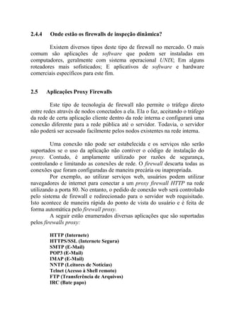 2.4.4 Onde estão os firewalls de inspeção dinâmica?
Existem diversos tipos deste tipo de firewall no mercado. O mais
comum são aplicações de software que podem ser instaladas em
computadores, geralmente com sistema operacional UNIX; Em alguns
roteadores mais sofisticados; E aplicativos de software e hardware
comerciais específicos para este fim.
2.5 Aplicações Proxy Firewalls
Este tipo de tecnologia de firewall não permite o tráfego direto
entre redes através de nodos conectados a ela. Ela o faz, aceitando o tráfego
da rede de certa aplicação cliente dentro da rede interna e configurará uma
conexão diferente para a rede pública até o servidor. Todavia, o servidor
não poderá ser acessado facilmente pelos nodos existentes na rede interna.
Uma conexão não pode ser estabelecida e os serviços não serão
suportados se o uso da aplicação não contiver o código de instalação do
proxy. Contudo, é amplamente utilizado por razões de segurança,
controlando e limitando as conexões de rede. O firewall descarta todas as
conexões que foram configuradas de maneira precária ou inapropriada.
Por exemplo, ao utilizar serviços web, usuários podem utilizar
navegadores de internet para conectar a um proxy firewall HTTP na rede
utilizando a porta 80. No entanto, o pedido de conexão web será controlado
pelo sistema de firewall e redirecionado para o servidor web requisitado.
Isto acontece de maneira rápida do ponto de vista do usuário e é feita de
forma automática pelo firewall proxy.
A seguir estão enumerados diversas aplicações que são suportadas
pelos firewalls proxy:
HTTP (Internete)
HTTPS/SSL (Internete Segura)
SMTP (E-Mail)
POP3 (E-Mail)
IMAP (E-Mail)
NNTP (Leitores de Notícias)
Telnet (Acesso à Shell remoto)
FTP (Transferência de Arquivos)
IRC (Bate papo)
 