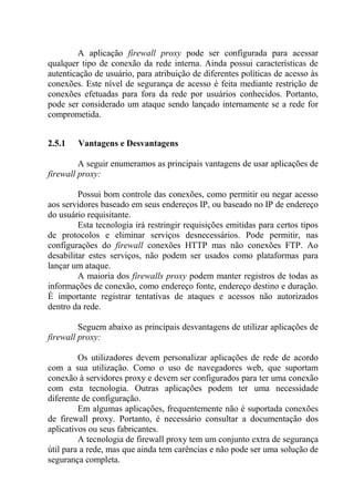 A aplicação firewall proxy pode ser configurada para acessar
qualquer tipo de conexão da rede interna. Ainda possui características de
autenticação de usuário, para atribuição de diferentes políticas de acesso às
conexões. Este nível de segurança de acesso é feita mediante restrição de
conexões efetuadas para fora da rede por usuários conhecidos. Portanto,
pode ser considerado um ataque sendo lançado internamente se a rede for
comprometida.
2.5.1 Vantagens e Desvantagens
A seguir enumeramos as principais vantagens de usar aplicações de
firewall proxy:
Possui bom controle das conexões, como permitir ou negar acesso
aos servidores baseado em seus endereços IP, ou baseado no IP de endereço
do usuário requisitante.
Esta tecnologia irá restringir requisições emitidas para certos tipos
de protocolos e eliminar serviços desnecessários. Pode permitir, nas
configurações do firewall conexões HTTP mas não conexões FTP. Ao
desabilitar estes serviços, não podem ser usados como plataformas para
lançar um ataque.
A maioria dos firewalls proxy podem manter registros de todas as
informações de conexão, como endereço fonte, endereço destino e duração.
É importante registrar tentativas de ataques e acessos não autorizados
dentro da rede.
Seguem abaixo as principais desvantagens de utilizar aplicações de
firewall proxy:
Os utilizadores devem personalizar aplicações de rede de acordo
com a sua utilização. Como o uso de navegadores web, que suportam
conexão à servidores proxy e devem ser configurados para ter uma conexão
com esta tecnologia. Outras aplicações podem ter uma necessidade
diferente de configuração.
Em algumas aplicações, frequentemente não é suportada conexões
de firewall proxy. Portanto, é necessário consultar a documentação dos
aplicativos ou seus fabricantes.
A tecnologia de firewall proxy tem um conjunto extra de segurança
útil para a rede, mas que ainda tem carências e não pode ser uma solução de
segurança completa.
 