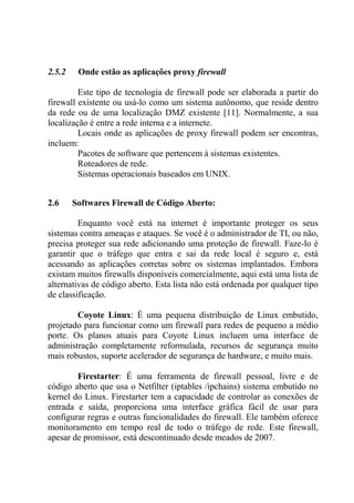 2.5.2 Onde estão as aplicações proxy firewall
Este tipo de tecnologia de firewall pode ser elaborada a partir do
firewall existente ou usá-lo como um sistema autônomo, que reside dentro
da rede ou de uma localização DMZ existente [11]. Normalmente, a sua
localização é entre a rede interna e a internete.
Locais onde as aplicações de proxy firewall podem ser encontras,
incluem:
Pacotes de software que pertencem à sistemas existentes.
Roteadores de rede.
Sistemas operacionais baseados em UNIX.
2.6 Softwares Firewall de Código Aberto:
Enquanto você está na internet é importante proteger os seus
sistemas contra ameaças e ataques. Se você é o administrador de TI, ou não,
precisa proteger sua rede adicionando uma proteção de firewall. Faze-lo é
garantir que o tráfego que entra e sai da rede local é seguro e, está
acessando as aplicações corretas sobre os sistemas implantados. Embora
existam muitos firewalls disponíveis comercialmente, aqui está uma lista de
alternativas de código aberto. Esta lista não está ordenada por qualquer tipo
de classificação.
Coyote Linux: É uma pequena distribuição de Linux embutido,
projetado para funcionar como um firewall para redes de pequeno a médio
porte. Os planos atuais para Coyote Linux incluem uma interface de
administração completamente reformulada, recursos de segurança muito
mais robustos, suporte acelerador de segurança de hardware, e muito mais.
Firestarter: É uma ferramenta de firewall pessoal, livre e de
código aberto que usa o Netfilter (iptables /ipchains) sistema embutido no
kernel do Linux. Firestarter tem a capacidade de controlar as conexões de
entrada e saída, proporciona uma interface gráfica fácil de usar para
configurar regras e outras funcionalidades do firewall. Ele também oferece
monitoramento em tempo real de todo o tráfego de rede. Este firewall,
apesar de promissor, está descontinuado desde meados de 2007.
 