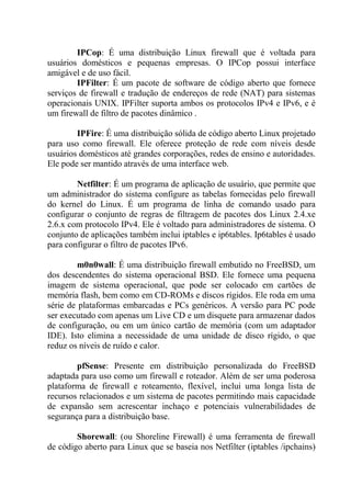 IPCop: É uma distribuição Linux firewall que é voltada para
usuários domésticos e pequenas empresas. O IPCop possui interface
amigável e de uso fácil.
IPFilter: É um pacote de software de código aberto que fornece
serviços de firewall e tradução de endereços de rede (NAT) para sistemas
operacionais UNIX. IPFilter suporta ambos os protocolos IPv4 e IPv6, e é
um firewall de filtro de pacotes dinâmico .
IPFire: É uma distribuição sólida de código aberto Linux projetado
para uso como firewall. Ele oferece proteção de rede com níveis desde
usuários domésticos até grandes corporações, redes de ensino e autoridades.
Ele pode ser mantido através de uma interface web.
Netfilter: É um programa de aplicação de usuário, que permite que
um administrador do sistema configure as tabelas fornecidas pelo firewall
do kernel do Linux. É um programa de linha de comando usado para
configurar o conjunto de regras de filtragem de pacotes dos Linux 2.4.xe
2.6.x com protocolo IPv4. Ele é voltado para administradores de sistema. O
conjunto de aplicações também inclui iptables e ip6tables. Ip6tables é usado
para configurar o filtro de pacotes IPv6.
m0n0wall: É uma distribuição firewall embutido no FreeBSD, um
dos descendentes do sistema operacional BSD. Ele fornece uma pequena
imagem de sistema operacional, que pode ser colocado em cartões de
memória flash, bem como em CD-ROMs e discos rígidos. Ele roda em uma
série de plataformas embarcadas e PCs genéricos. A versão para PC pode
ser executado com apenas um Live CD e um disquete para armazenar dados
de configuração, ou em um único cartão de memória (com um adaptador
IDE). Isto elimina a necessidade de uma unidade de disco rígido, o que
reduz os níveis de ruído e calor.
pfSense: Presente em distribuição personalizada do FreeBSD
adaptada para uso como um firewall e roteador. Além de ser uma poderosa
plataforma de firewall e roteamento, flexível, inclui uma longa lista de
recursos relacionados e um sistema de pacotes permitindo mais capacidade
de expansão sem acrescentar inchaço e potenciais vulnerabilidades de
segurança para a distribuição base.
Shorewall: (ou Shoreline Firewall) é uma ferramenta de firewall
de código aberto para Linux que se baseia nos Netfilter (iptables /ipchains)
 