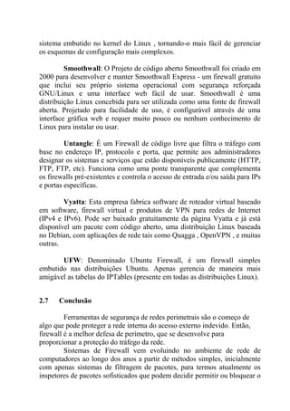 sistema embutido no kernel do Linux , tornando-o mais fácil de gerenciar
os esquemas de configuração mais complexos.
Smoothwall: O Projeto de código aberto Smoothwall foi criado em
2000 para desenvolver e manter Smoothwall Express - um firewall gratuito
que inclui seu próprio sistema operacional com segurança reforçada
GNU/Linux e uma interface web fácil de usar. Smoothwall é uma
distribuição Linux concebida para ser utilizada como uma fonte de firewall
aberta. Projetado para facilidade de uso, é configurável através de uma
interface gráfica web e requer muito pouco ou nenhum conhecimento de
Linux para instalar ou usar.
Untangle: É um Firewall de código livre que filtra o tráfego com
base no endereço IP, protocolo e porta, que permite aos administradores
designar os sistemas e serviços que estão disponíveis publicamente (HTTP,
FTP, FTP, etc). Funciona como uma ponte transparente que complementa
os firewalls pré-existentes e controla o acesso de entrada e/ou saída para IPs
e portas específicas.
Vyatta: Esta empresa fabrica software de roteador virtual baseado
em software, firewall virtual e produtos de VPN para redes de Internet
(IPv4 e IPv6). Pode ser baixado gratuitamente da página Vyatta e já está
disponível um pacote com código aberto, uma distribuição Linux baseada
no Debian, com aplicações de rede tais como Quagga , OpenVPN , e muitas
outras.
UFW: Denominado Ubuntu Firewall, é um firewall simples
embutido nas distribuições Ubuntu. Apenas gerencia de maneira mais
amigável as tabelas do IPTables (presente em todas as distribuições Linux).
2.7 Conclusão
Ferramentas de segurança de redes perimetrais são o começo de
algo que pode proteger a rede interna do acesso externo indevido. Então,
firewall é a melhor defesa de perímetro, que se desenvolve para
proporcionar a proteção do tráfego da rede.
Sistemas de Firewall vem evoluindo no ambiente de rede de
computadores ao longo dos anos a partir de métodos simples, inicialmente
com apenas sistemas de filtragem de pacotes, para termos atualmente os
inspetores de pacotes sofisticados que podem decidir permitir ou bloquear o
 