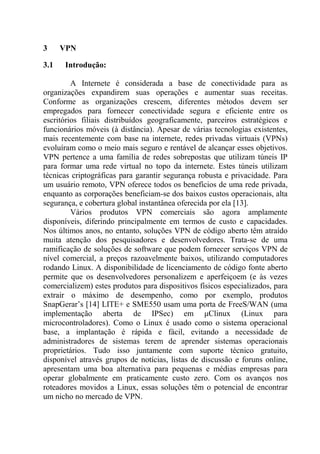 3 VPN
3.1 Introdução:
A Internete é considerada a base de conectividade para as
organizações expandirem suas operações e aumentar suas receitas.
Conforme as organizações crescem, diferentes métodos devem ser
empregados para fornecer conectividade segura e eficiente entre os
escritórios filiais distribuídos geograficamente, parceiros estratégicos e
funcionários móveis (à distância). Apesar de várias tecnologias existentes,
mais recentemente com base na internete, redes privadas virtuais (VPNs)
evoluíram como o meio mais seguro e rentável de alcançar esses objetivos.
VPN pertence a uma família de redes sobrepostas que utilizam túneis IP
para formar uma rede virtual no topo da internete. Estes túneis utilizam
técnicas criptográficas para garantir segurança robusta e privacidade. Para
um usuário remoto, VPN oferece todos os benefícios de uma rede privada,
enquanto as corporações beneficiam-se dos baixos custos operacionais, alta
segurança, e cobertura global instantânea oferecida por ela [13].
Vários produtos VPN comerciais são agora amplamente
disponíveis, diferindo principalmente em termos de custo e capacidades.
Nos últimos anos, no entanto, soluções VPN de código aberto têm atraído
muita atenção dos pesquisadores e desenvolvedores. Trata-se de uma
ramificação de soluções de software que podem fornecer serviços VPN de
nível comercial, a preços razoavelmente baixos, utilizando computadores
rodando Linux. A disponibilidade de licenciamento de código fonte aberto
permite que os desenvolvedores personalizem e aperfeiçoem (e às vezes
comercializem) estes produtos para dispositivos físicos especializados, para
extrair o máximo de desempenho, como por exemplo, produtos
SnapGerar’s [14] LITE+ e SME550 usam uma porta de FreeS/WAN (uma
implementação aberta de IPSec) em μClinux (Linux para
microcontroladores). Como o Linux é usado como o sistema operacional
base, a implantação é rápida e fácil, evitando a necessidade de
administradores de sistemas terem de aprender sistemas operacionais
proprietários. Tudo isso juntamente com suporte técnico gratuito,
disponível através grupos de notícias, listas de discussão e foruns online,
apresentam uma boa alternativa para pequenas e médias empresas para
operar globalmente em praticamente custo zero. Com os avanços nos
roteadores movidos a Linux, essas soluções têm o potencial de encontrar
um nicho no mercado de VPN.
 