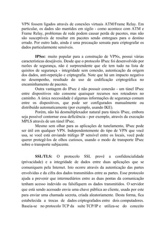 VPN fossem ligados através de conexões virtuais ATM/Frame Relay. Em
particular, os dados são mantidos em sigilo - como acontece com ATM e
Frame Relay, problemas de rede podem causar perda de pacotes, mas não
são susceptíveis de resultar em pacotes sendo entregues para o destino
errado. Por outro lado, ainda é uma precaução sensata para criptografar os
dados particularmente sensíveis.
IPSec: muito popular para a construção de VPNs, possui várias
características desejáveis. Desde que o protocolo IPsec foi desenvolvido por
razões de segurança, não é surpreendente que ele tem tudo na lista de
quisitos de segurança - integridade sem conexão, autenticação da origem
dos dados, anti-repetição e criptografia. Note que há um impacto negativo
no desempenho, resultado do uso de codificação criptográfica no
encaminhamento de pacotes.
Outra vantagem do IPsec é não possuir conexão - um túnel IPsec
entre dispositivos não consome quaisquer recursos nos roteadores no
caminho. A única necessidade é algumas informações de segurança comum
entre os dispositivos, que pode ser configurados manualmente ou
distribuído automaticamente (por exemplo, usando IKE).
Porém, não há desmultiplexador natural para túneis IPsec, embora
seja possível contornar essa deficiência - por exemplo, através da execução
MPLS através de um túnel IPsec.
Mesmo sem olhar para as aplicações de tunelamento, IPsec pode
ser útil em qualquer VPN. Independentemente do tipo de VPN que você
usa, se você está enviando tráfego IP sensível entre os locais, você pode
querer protegê-los de olhos curiosos, usando o modo de transporte IPsec
sobre o transporte subjacente.
SSL/TLS: O protocolo SSL provê a confidencialidade
(privacidade) e a integridade de dados entre duas aplicações que se
comuniquem pela Internet. Isto ocorre através da autenticação das partes
envolvidas e da cifra dos dados transmitidos entre as partes. Esse protocolo
ajuda a prevenir que intermediários entre as duas pontas da comunicação
tenham acesso indevido ou falsifiquem os dados transmitidos. O servidor
que está sendo acessado envia uma chave pública ao cliente, usada por este
para enviar uma chamada secreta, criada aleatoriamente. Desta forma, fica
estabelecida a trocas de dados criptografados entre dois computadores.
Baseia-se no protocolo TCP da suíte TCP/IP e utiliza-se do conceito
 