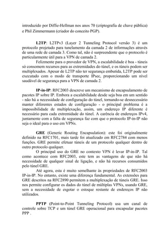 introduzido por Diffie-Hellman nos anos 70 (criptografia de chave pública)
e Phil Zimmermann (criador do conceito PGP).
L2TP: L2TPv3 (Layer 2 Tunneling Protocol versão 3) é um
protocolo projetado para tunelamento da camada 2 de informações através
de uma rede de camada 3. Como tal, não é surpreendente que o protocolo é
particularmente útil para a VPN de camada 2.
Felizmente para o provedor de VPN, a escalabilidade é boa - túneis
só consomem recursos para as extremidades do túnel, e os túneis podem ser
multiplexados. Apesar de L2TP não ter segurança embutida, L2TP pode ser
executado com o modo de transporte IPsec, proporcionando um nível
saudável de segurança para a VPN de camada 2.
IP-in-IP: RFC2003 descreve um mecanismo de encapsulamento de
pacotes IP sobre IP. Embora a escalabilidade desde seja boa em um sentido
- não há a necessidade de configuração do túnel, tornando-se desnecessário
manter diferentes estados de configuração - o principal problema é a
impossibilidade de multiplexação, assim, um endereço IP diferente é
necessário para cada extremidade do túnel. A carência de endereços IPv4,
juntamente com a falta de segurança faz com que o protocolo IP-in-IP não
seja o ideal para o uso em VPNs.
GRE (Generic Routing Encapsulation): este foi originalmente
definido na RFC1701, mais tarde foi atualizado em RFC2784 com menos
funções. GRE permite efetuar túneis de um protocolo qualquer dentro de
outro protocolo qualquer.
O principal uso do GRE no contexto VPN é levar IP-in-IP. Tal
como acontece com RFC2003, este tem as vantagens de que não há
necessidade de qualquer sinal de ligação, e não há recursos consumidos
pelo túnel GRE.
Até agora, esta é muito semelhante às propriedades de RFC2003
IP-in-IP. No entanto, existe uma diferença fundamental. As extensões para
GRE descritos na RFC2890 permitem a multiplexação de túneis GRE. Isso
nos permite configurar os dados do túnel de múltiplas VPNs, usando GRE,
sem a necessidade de esgotar o estoque restante de endereços IP não
utilizados.
PPTP (Point-to-Point Tunneling Protocol) usa um canal de
controle sobre TCP e um túnel GRE operacional para encapsular pacotes
PPP .
 