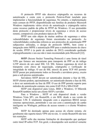 O protocolo PPTP não descreve criptografia ou recursos de
autenticação e conta com o protocolo Point-to-Point tunelado para
implementar a funcionalidade de segurança. No entanto, a implementação
mais comum do PPTP, disponibilizado nas famílias de produtos Microsoft
Windows implementa vários níveis de autenticação e criptografia nativa
como recursos padrão da pilha de PPTP do Windows. O uso pretendido
deste protocolo é proporcionar níveis de segurança e níveis de acesso
remoto, comparáveis com produtos típicos de VPN.
PPTP tem sido objeto de muitas análises de segurança e sérias
vulnerabilidades de segurança foram encontrados no protocolo. As
vulnerabilidades conhecidas referem-se aos protocolos de autenticação PPP
subjacentes utilizadas, o design do protocolo MPPE, bem como a
integração entre MPPE e autenticação PPP para o estabelecimento de chave
de sessão. PPTP é (a partir de outubro de 2012) considerado quebrado
criptograficamente e seu uso não é mais recomendado pela Microsoft [22].
SSTP (Secure Socket Tunneling Protocol) é uma forma de túnel
VPN que fornece um mecanismo para transporte de PPP ou de tráfego
L2TP através de um canal SSL 3.0. SSL fornece segurança de nível de
transporte com chave de negociação, criptografia e verificação de
integridade de tráfego. O uso de SSL através da porta TCP 443 permite
SSTP passar por praticamente todos os firewalls e servidores proxy, exceto
para a web proxies autenticados.
Servidores SSTP devem ser autenticados durante a fase de SSL.
SSTP clientes podem, opcionalmente, ser autenticado durante a fase de SSL
e deve ser autenticado na fase de PPP. O uso de PPP permite suporte para
métodos de autenticação comuns, tais como EAP-TLS e MS-CHAP.
SSTP está disponível para Linux, BSD e Windows. O Mikrotik
RouterOS também inclui um cliente SSTP e servidor.
Para o Windows , SSTP só está disponível desde a versão
Windows Vista SP1, em RouterOS, e em SEIL desde a sua versão de
firmware 3.50. É totalmente integrado com a arquitetura RRAS nesses
sistemas operacionais, permitindo o seu uso com a autenticação de cartão
inteligente ou Winlogon, políticas de acesso remoto e o cliente Windows
VPN.
SSTP foi destinado apenas para acesso do cliente remoto, ele
geralmente não suporta túneis VPN site-to-site. A versão RouterOS não tem
tais restrições.
SSTP sofre das mesmas limitações de desempenho que qualquer
outro túnel IP-sobre-TCP. Em geral, o desempenho será aceitável somente
 
