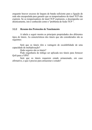 enquanto houver excesso de largura de banda suficiente para a ligação de
rede não encapsulada para garantir que os temporisadores de túnel TCP não
expirem. Se os temporisadores de túnel TCP expirarem, o desempenho cai
drasticamente, isto é conhecido como o "problema de fusão TCP ".
3.2.2 Resumo dos Protocolos de Tunelamento
A tabela a seguir mostra as principais propriedades dos diferentes
tipos de túneis. As características dos túneis que são considerados são as
seguintes:
Será que os túneis têm a vantagem de escalabilidade de uma
capacidade de multiplexação?
Quão seguros são os túneis?
Pode engenharia de tráfego ser aplicada nos túneis para fornecer
QoS para a VPN?
Será que os túneis requerem estado armazenado, em caso
afirmativo, o que é preciso para armazenar o estado?
 