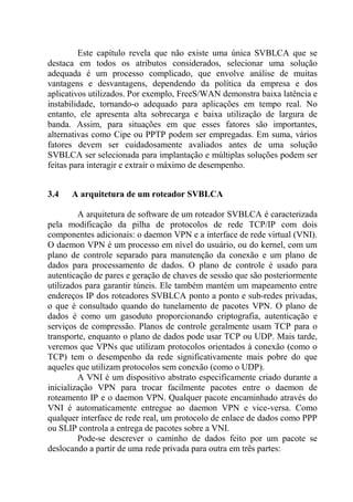 Este capítulo revela que não existe uma única SVBLCA que se
destaca em todos os atributos considerados, selecionar uma solução
adequada é um processo complicado, que envolve análise de muitas
vantagens e desvantagens, dependendo da política da empresa e dos
aplicativos utilizados. Por exemplo, FreeS/WAN demonstra baixa latência e
instabilidade, tornando-o adequado para aplicações em tempo real. No
entanto, ele apresenta alta sobrecarga e baixa utilização de largura de
banda. Assim, para situações em que esses fatores são importantes,
alternativas como Cipe ou PPTP podem ser empregadas. Em suma, vários
fatores devem ser cuidadosamente avaliados antes de uma solução
SVBLCA ser selecionada para implantação e múltiplas soluções podem ser
feitas para interagir e extrair o máximo de desempenho.
3.4 A arquitetura de um roteador SVBLCA
A arquitetura de software de um roteador SVBLCA é caracterizada
pela modificação da pilha de protocolos de rede TCP/IP com dois
componentes adicionais: o daemon VPN e a interface de rede virtual (VNI).
O daemon VPN é um processo em nível do usuário, ou do kernel, com um
plano de controle separado para manutenção da conexão e um plano de
dados para processamento de dados. O plano de controle é usado para
autenticação de pares e geração de chaves de sessão que são posteriormente
utilizados para garantir túneis. Ele também mantém um mapeamento entre
endereços IP dos roteadores SVBLCA ponto a ponto e sub-redes privadas,
o que é consultado quando do tunelamento de pacotes VPN. O plano de
dados é como um gasoduto proporcionando criptografia, autenticação e
serviços de compressão. Planos de controle geralmente usam TCP para o
transporte, enquanto o plano de dados pode usar TCP ou UDP. Mais tarde,
veremos que VPNs que utilizam protocolos orientados à conexão (como o
TCP) tem o desempenho da rede significativamente mais pobre do que
aqueles que utilizam protocolos sem conexão (como o UDP).
A VNI é um dispositivo abstrato especificamente criado durante a
inicialização VPN para trocar facilmente pacotes entre o daemon de
roteamento IP e o daemon VPN. Qualquer pacote encaminhado através do
VNI é automaticamente entregue ao daemon VPN e vice-versa. Como
qualquer interface de rede real, um protocolo de enlace de dados como PPP
ou SLIP controla a entrega de pacotes sobre a VNI.
Pode-se descrever o caminho de dados feito por um pacote se
deslocando a partir de uma rede privada para outra em três partes:
 