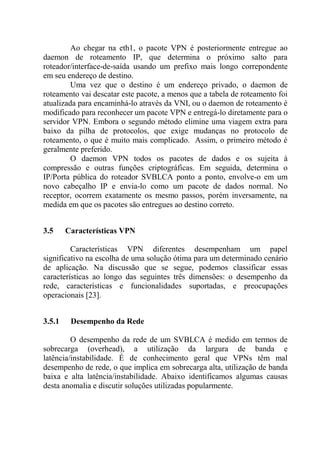 Ao chegar na eth1, o pacote VPN é posteriormente entregue ao
daemon de roteamento IP, que determina o próximo salto para
roteador/interface-de-saída usando um prefixo mais longo correpondente
em seu endereço de destino.
Uma vez que o destino é um endereço privado, o daemon de
roteamento vai descatar este pacote, a menos que a tabela de roteamento foi
atualizada para encaminhá-lo através da VNI, ou o daemon de roteamento é
modificado para reconhecer um pacote VPN e entregá-lo diretamente para o
servidor VPN. Embora o segundo método elimine uma viagem extra para
baixo da pilha de protocolos, que exige mudanças no protocolo de
roteamento, o que é muito mais complicado. Assim, o primeiro método é
geralmente preferido.
O daemon VPN todos os pacotes de dados e os sujeita à
compressão e outras funções criptográficas. Em seguida, determina o
IP/Porta pública do roteador SVBLCA ponto a ponto, envolve-o em um
novo cabeçalho IP e envia-lo como um pacote de dados normal. No
receptor, ocorrem exatamente os mesmo passos, porém inversamente, na
medida em que os pacotes são entregues ao destino correto.
3.5 Características VPN
Características VPN diferentes desempenham um papel
significativo na escolha de uma solução ótima para um determinado cenário
de aplicação. Na discussão que se segue, podemos classificar essas
características ao longo das seguintes três dimensões: o desempenho da
rede, características e funcionalidades suportadas, e preocupações
operacionais [23].
3.5.1 Desempenho da Rede
O desempenho da rede de um SVBLCA é medido em termos de
sobrecarga (overhead), a utilização da largura de banda e
latência/instabilidade. É de conhecimento geral que VPNs têm mal
desempenho de rede, o que implica em sobrecarga alta, utilização de banda
baixa e alta latência/instabilidade. Abaixo identificamos algumas causas
desta anomalia e discutir soluções utilizadas popularmente.
 