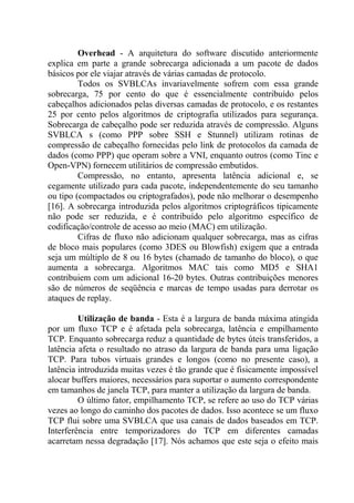 Overhead - A arquitetura do software discutido anteriormente
explica em parte a grande sobrecarga adicionada a um pacote de dados
básicos por ele viajar através de várias camadas de protocolo.
Todos os SVBLCAs invariavelmente sofrem com essa grande
sobrecarga, 75 por cento do que é essencialmente contribuído pelos
cabeçalhos adicionados pelas diversas camadas de protocolo, e os restantes
25 por cento pelos algoritmos de criptografia utilizados para segurança.
Sobrecarga de cabeçalho pode ser reduzida através de compressão. Alguns
SVBLCA s (como PPP sobre SSH e Stunnel) utilizam rotinas de
compressão de cabeçalho fornecidas pelo link de protocolos da camada de
dados (como PPP) que operam sobre a VNI, enquanto outros (como Tinc e
Open-VPN) fornecem utilitários de compressão embutidos.
Compressão, no entanto, apresenta latência adicional e, se
cegamente utilizado para cada pacote, independentemente do seu tamanho
ou tipo (compactados ou criptografados), pode não melhorar o desempenho
[16]. A sobrecarga introduzida pelos algoritmos criptográficos tipicamente
não pode ser reduzida, e é contribuído pelo algoritmo específico de
codificação/controle de acesso ao meio (MAC) em utilização.
Cifras de fluxo não adicionam qualquer sobrecarga, mas as cifras
de bloco mais populares (como 3DES ou Blowfish) exigem que a entrada
seja um múltiplo de 8 ou 16 bytes (chamado de tamanho do bloco), o que
aumenta a sobrecarga. Algoritmos MAC tais como MD5 e SHA1
contribuiem com um adicional 16-20 bytes. Outras contribuições menores
são de números de seqüência e marcas de tempo usadas para derrotar os
ataques de replay.
Utilização de banda - Esta é a largura de banda máxima atingida
por um fluxo TCP e é afetada pela sobrecarga, latência e empilhamento
TCP. Enquanto sobrecarga reduz a quantidade de bytes úteis transferidos, a
latência afeta o resultado no atraso da largura de banda para uma ligação
TCP. Para tubos virtuais grandes e longos (como no presente caso), a
latência introduzida muitas vezes é tão grande que é fisicamente impossível
alocar buffers maiores, necessários para suportar o aumento correspondente
em tamanhos de janela TCP, para manter a utilização da largura de banda.
O último fator, empilhamento TCP, se refere ao uso do TCP várias
vezes ao longo do caminho dos pacotes de dados. Isso acontece se um fluxo
TCP flui sobre uma SVBLCA que usa canais de dados baseados em TCP.
Interferência entre temporizadores do TCP em diferentes camadas
acarretam nessa degradação [17]. Nós achamos que este seja o efeito mais
 