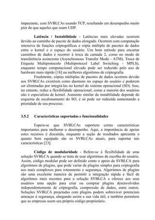 impactante, com SVBLCAs usando TCP, resultando em desempenho muito
pior do que aqueles que usam UDP.
Latência / Instabilidade - Latências mais elevadas ocorrem
devido ao caminho de pacote de dados alongado. Ocorrem com computação
intensiva de funções criptográficas e cópia múltipla de pacotes de dados
entre o kernel e o espaço do usuário. Um bom método para encurtar
caminhos de dados é recorrer à troca da camada 2, como no modo de
transferência assíncrona (Asynchronous Transfer Mode - ATM), Troca de
Etiqueta Multiprotocolo (Multiprotocol Label Switching - MPLS),
enquanto tempo computacional elevado pode ser reduzido pelo uso de
hardware mais rápido [18] ou melhores algoritmos de criptografia.
Finalmente, cópias múltiplas de pacotes de dados ocorrem devido
aos SVBLCAs existirem como daemons no espaço do usuário e poderem
ser eliminadas por integrá-las no kernel do sistema operacional (SO). Isso,
no entanto, reduz a flexibilidade operacional, como a maioria dos usuários
não é especialista de kernel. Aumento similar da instabilidade depende do
esquema de escalonamento do SO, e só pode ser reduzida aumentando a
prioridade de seu processo.
3.5.2 Características suportadas e funcionalidades
Espera-se que SVBLCAs suportem certas características
importantes para melhorar o desempenho. Aqui, a importância de apoiar
estes recursos é discutida, enquanto a seção de resultados apresenta o
quanto bem equipado são os SVBLCAs atuais, para suportar tais
características [23].
Código de modularidade - Refere-se à flexibilidade de uma
solução SVBLCA quando se trata de usar algoritmos de escolha do usuário.
Assim, código modular pode ser definido como o apoio da SVBLCA para
algoritmos de plugins, que pode variar de plugins simples para criptografia
aos mais complexos para roteamento e segurança. Algoritmos de plugins
são uma excelente maneira de permitir a integração rápida e fácil de
algoritmos mais recentes para a solução SVBLCA e oferece aos seus
usuários uma opção para criar ou comprar plugins desenvolvidos
independentemente de criptografia, compressão de dados, entre outros.
Soluções SVBLCA projetadas com plugins podem sobreviver potenciais
ameaças à segurança, alargando assim a sua vida útil, e também permitem
que as empresas usem seu próprio código proprietário.
 