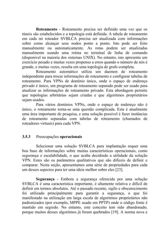 Roteamento - Roteamento precisa ser definido uma vez que os
túneis são estabelecidos e a topologia está definida. A tabela de roteamento
em cada nó roteador SVBLCA precisa ser atualizada com informações
sobre como alcançar seus nodos ponto a ponto. Isto pode ser feito
manualmente ou automaticamente. As rotas podem ser atualizadas
manualmente usando uma rotina no terminal de linha de comando
(disponível na maioria dos sistemas UNIX). No entanto, isto apresenta um
exercício pesado e muitas vezes propenso a erros quando o número de nós é
grande, e muitas vezes, resulta em uma topologia de grafo completa.
Roteamento automático utiliza um daemon de roteamento
independente para trocar informações de roteamento e configurar tabelas de
roteamento. Para VPNs de domínio único, onde o espaço de endereço
privado é único, um programa de roteamento separado pode ser usado para
atualizar as informações de roteamento privado. Esta abordagem permite
que topologias arbritárias sejam criadas e que algoritmos proprietários
sejam usados.
Para vários domínios VPNs, onde o espaço de endereço não é
único, o roteamento torna-se uma questão complicada. Esta é atualmente
uma área importante de pesquisa, e uma solução possível é fazer instâncias
de roteamento separadas com tabelas de roteamento (chamados de
roteadores virtuais) para cada VPN.
3.5.3 Preocupações operacionais
Selecionar uma solução SVBLCA para implantação requer uma
boa base de informações sobre muitas características operacionais, como
segurança e escalabilidade, o que acaba decidindo a utilidade da solução
VPN. Estes são os parâmetros qualitativos que são difíceis de definir e
comparar. Nesta seção, apresentamos uma série de propriedades para cada
um desses aspectos para ter uma ideia melhor sobre eles [23].
Segurança - Embora a segurança oferecida por uma solução
SVBLCA é uma característica importante, é altamente relativa e difícil de
definir em termos absolutos. Até o passado recente, sigilo e obscurecimento
foi utilizado principalmente para garantir a segurança, o que foi
manifestado na utilização em larga escala de algoritmos proprietários não
padronizados (por exemplo, MPPE usado em PPTP) onde o código fonte é
mantido em segredo. No entanto, este conceito tem sido abandonado,
porque muitos desses algoritmos já foram quebrados [19]. A norma nova e
 