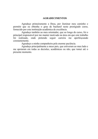 AGRADECIMENTOS
Agradeço primeiramente a Deus, por iluminar meu caminho e
permitir que eu obtenha o grau de bacharel neste prestigiado curso,
fornecido por esta instituição acadêmica de excelência.
Agradeço também ao meu orientador, que ao longo do curso, foi o
principal responsável por me manter motivado na área em que este trabalho
foi realizado, onde pretendo seguir carreira me aperfeiçoando
constantemente.
Agradeço a minha companheira pela enorme paciência.
Agradeço principalmente a meus pais, que estiveram ao meu lado e
me apoiaram em todas as decisões, acadêmicas ou não, que tomei até o
presente momento.
 