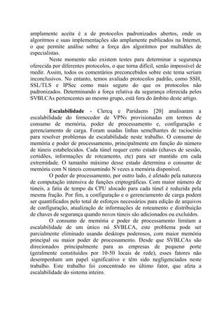 amplamente aceita é a de protocolos padronizados abertos, onde os
algoritmos e suas implementações são amplamente publicados na Internet,
o que permite análise sobre a força dos algoritmos por multidões de
especialistas.
Neste momento não existem testes para determinar a segurança
oferecida por diferentes protocolos, o que torna difícil, senão impossível de
medir. Assim, todos os comentários preconcebidos sobre este tema seriam
inconclusivos. No entanto, temos avaliado protocolos padrão, como SSH,
SSL/TLS e IPSec como mais seguro do que os protocolos não
padronizados. Determinando a força relativa da segurança oferecida pelos
SVBLCAs pertencentes ao mesmo grupo, está fora do âmbito deste artigo.
Escalabilidade - Clercq e Paridaens [20] analisaram a
escalabilidade do fornecedor de VPNs provisionadas em termos de
consumo de memória, poder de processamento e, configuração e
gerenciamento de carga. Foram usadas linhas semelhantes de raciocínio
para resolver problemas de escalabilidade neste trabalho. O consumo de
memória e poder de processamento, principalmente em função do número
de túneis estabelecidos. Cada túnel requer certo estado (chaves de sessão,
certidões, informações de roteamento, etc) para ser mantido em cada
extremidade. O tamanho máximo desse estado determina o consumo de
memória com N túneis consumindo N vezes a memória disponível.
O poder de processamento, por outro lado, é afetado pela natureza
de computação intensiva de funções criptográficas. Com maior número de
túneis, a fatia de tempo da CPU alocado para cada túnel é reduzida pela
mesma fração. Por fim, a configuração e o gerenciamento de carga podem
ser quantificados pelo total de esforços necessários para edição de arquivos
de configuração, atualização de informações de roteamento e distribuição
de chaves de segurança quando novos túneis são adicionados ou excluídos.
O consumo de memória e poder de processamento limitam a
escalabilidade de um único nó SVBLCA, este problema pode ser
parcialmente eliminado usando desktops poderosos, com maior memória
principal ou maior poder de processamento. Desde que SVBLCAs são
direcionados principalmente para as empresas de pequeno porte
(geralmente constituídos por 10-50 locais de rede), esses fatores não
desempenham um papel significativo e têm sido negligenciados neste
trabalho. Este trabalho foi concentrado no último fator, que afeta a
escalabilidade do sistema inteiro.
 
