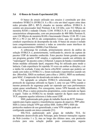 3.6 O Banco de Ensaio Experimental [20]
O banco de ensaio utilizado nos ensaios é constituído por dois
roteadores SVBLCA (SVBLCA A e B) e cria um túnel seguro entre duas
redes privadas (RP-1, RP-2) situados no mesmo edifício. SVBLCA A
contém um processador Intel Pentium 4 de 2.0 GHz, com 512 Mbytes de
memória RAM e rodando Ubuntu 12.04. SVBLCA B é um desktop com
características ultrapassadas, com um processador de 400 MHz Pentium II,
com 128 Mbytes de memória RAM e funcionando Ubuntu 12.04. PC-1 (em
RP-1) e PC-2 (no RP-2) são computadores Linux, que são usados para
conduzir experiências de desempenho da rede. O banco de ensaio é isolado
(sem congestionamento externo) e todas as conexões usam interfaces de
rede com característica 100Mb/s Fast Ethernet.
A sobrecarga foi avaliada, primeiramente através da análise da
solução SVBLCA e, posteriormente, verificando-lo, através da captura de
pacotes UDP de tamanho conhecido. Estes pacotes foram gerados usando
um programa gerador UDP simples, e capturados usando um utilitário de
“espionagem” de pacotes como o Ethereal. Largura de banda e instabilidade
foram medidas utilizando Iperf, enquanto Ping foi utilizado para medir a
latência. Cada experiência foi repetida 10 vezes em ambas as direções, e só
a média foi avaliada. Como não havia cifra/MAC comum que poderia ser
usada com todos os SVBLCA s, foram realizados experimentos usando um
dos {Blowfish, 3DES ou nenhum} para cifras e {SHA1, MD5 ou nenhuma}
para MAC. Compressão foi desativada em todos os níveis.
Foi agrupado as soluções SVBLCA selecionadas com base no
protocolo de segurança utilizado na figura 3, uma vez que VPNs usando o
mesmo protocolo de segurança pode ser esperado que suas performances
sejam quase semelhantes. Por conseguinte, temos VPN baseado em SSH,
SSL/TLS, IPsec e outros protocolos proprietários, como mostrado na figura
a seguir. Todos os SVBLCAs na metade superior da figura usam canais
TCP, enquanto aqueles inferiores à linha usam UDP.
SSH, padronizado pelo grupo de trabalho Secsh do IETF, fornece
suporte para logins seguros e transferências seguras de arquivos. PPP sobre
SSH é a única solução VPN que utiliza SSH. Ambos PPP e SSH são
protocolos maduros de uso generalizado, e uma VPN simples pode ser
configurada usando um único comando [21].
SSL/TLS, padronizado pelo grupo de trabalho TLS, foi
inicialmente desenvolvido pela Netscape, para fornecer transações seguras
da Web (versões 1 e 2), mas ao longo dos últimos anos, este protocolo
evoluiu para uma solução padrão para comunicações seguras
 