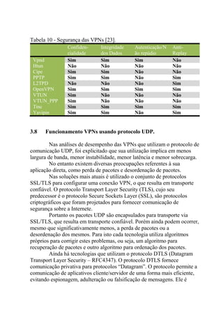 Tabela 10 - Segurança das VPNs [23].
Confiden-
cialidade
Integridade
dos Dados
Autenticação/N
ão repúdio
Anti-
Replay
Vpnd Sim Sim Sim Não
Htun Não Não Não Não
Cipe Sim Sim Não Não
PPTP Sim Sim Não Sim
L2TPD Não Não Não Sim
OpenVPN Sim Sim Sim Sim
VTUN Sim Não Não Não
VTUN_PPP Sim Não Não Não
Tinc Sim Sim Sim Sim
Yavipin Sim Sim Não Sim
3.8 Funcionamento VPNs usando protocolo UDP.
Nas análises de desempenho das VPNs que utilizam o protocolo de
comunicação UDP, foi explicitado que sua utilização implica em menos
largura de banda, menor instabilidade, menor latência e menor sobrecarga.
No entanto existem diversas preocupações referentes à sua
aplicação direta, como perda de pacotes e desordenação de pacotes.
Nas soluções mais atuais é utilizado o conjunto de protocolos
SSL/TLS para configurar uma conexão VPN, o que resulta em transporte
confiável. O protocolo Transport Layer Security (TLS), cujo seu
predecessor é o protocolo Secure Sockets Layer (SSL), são protocolos
criptográficos que foram projetados para fornecer comunicação de
segurança sobre a Internete.
Portanto os pacotes UDP são encapsulados para transporte via
SSL/TLS, que resulta em transporte confiável. Porém ainda podem ocorrer,
mesmo que significativamente menos, a perda de pacotes ou a
desordenação dos mesmos. Para isto cada tecnologia utiliza algoritmos
próprios para corrigir estes problemas, ou seja, um algoritmo para
recuperação de pacotes e outro algoritmo para ordenação dos pacotes.
Ainda há tecnologias que utilizam o protocolo DTLS (Datagram
Transport Layer Security – RFC4347). O protocolo DTLS fornece
comunicação privativa para protocolos “Datagram”. O protocolo permite a
comunicação de aplicativos cliente/servidor de uma forma mais eficiente,
evitando espionagem, adulteração ou falsificação de mensagens. Ele é
 