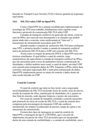 baseado no Transport Layer Security (TLS) e fornece garantia de segurança
equivalente.
3.8.1 SSL/TLS sobre UDP no OpenVPN.
Como o OpenVPN foi a solução escolhida para implementação da
tecnologia de VPN neste trabalho, detalharemos neste capítulo como
funciona o protocolo de comunicação SSL/TLS sobre UDP.
Camadas de transporte confiável em geral não são ideais, como no
caso do IPSec, por causa do mau desempenho e as situações que podem
piorar ainda mais a conexão, como multicamada de “time-out” e
mecanismos de retransmissão necessários pelo TCP.
Quando usando o conjunto de protocolos SSL/TLS para configurar
uma VPN, o primeiro desafio é mudar a camada de transporte confiável
nativa do protocolo SSL/TLS para o UDP sem conexão sob SSL/TLS.
Assim como os truques do protocolo DTLS, o OpenVPN usou um
técnicas semelhantes. O qual define o canal de controle, cujas
características são equivalentes à camada de transporte confiável do IPSec,
que são necessárias para a troca de parâmetros iniciais e autenticação de
identidades; e define também outro canal, o canal de dados, um túnel UDP
sem conexão para transportar dados da VPN. Enquanto o IPSec utiliza duas
conexões, uma para negociação IKE e outra para comunicação de dados;
OpenVPN simplesmente possui os canais de controle e dados dentro de
uma sessão baseada em UDP.
Canal de Controle
O canal de controle age tanto na fase incial, com a negociação
incial (handshake) do SSL/TLS (incluindo início de sessão, troca de chaves,
acordo de conjunto de cifras, autenticação de identidades, etc.), quanto na
fase final da conexão, onde algumas limpezas e ajustes são necessários.
Por causa da camada de transporte orientada a conexão necessária
pelo protocolo de início de sessão do SSL/TLS, o canal de controle deve
compensar pela desvantagem do transporte UDP não confiável,
introduzindo um simples reconhecedor de pacotes, tempo de espera e um
mecanismo de retransmissão.
Existem dois tipos de mensagens no canal de controle do
OpenVPN; a mensagem do tipo P_CONTROL, que é um jeito de
implementar um pacote de cifras TLS necessário para ser encapsulado
dentro de uma camada de confiabilidade; e a camada de confiabilide, esta é
 