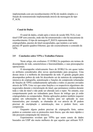 implementada com um reconhecimento (ACK) de modelo simples e a
função de restransmissão implementada através da mensagem de tipo
P_ACK.
Canal de Dados
O canal de dados, criado após o início de sessão SSL/TLS, é um
túnel UDP sem conexão, onde não há retransmissão e não há mecanismo de
reconhecimento. O tipo de mensagem P_DATA representa dados
criptografados, pacotes de túnel encapsulados, que tendem a ser tanto
pacotes IP quanto quadros Ethernet, que são essencialmente o conteúdo da
VPN.
3.9 Conclusões sobre VPNs e Trabalhos Futuros
Neste artigo, nós avaliamos 15 SVBLCAs populares em termos de
desempenho de rede, características e funcionalidades, e suas preocupações
operacionais.
O desempenho relativamente fraco de SVBLCAs em quase todos
os atributos considerados abre novas oportunidades para pesquisas. Uma
dessas áreas é a melhoria do desempenho da rede. O grande gargalo para
desempenhos pobres de rede foi descoberto ser de natureza da computação
intensiva de criptografia, autenticação e funções de compressão (chamadas
de funções de VPN) cuidadosamente aplicadas a todos os pacotes enviados
através da VPN. Uma vez que estas funções e os respectivos algoritmos são
negociados durante a inicialização do túnel, que permanece estática durante
toda a vida do túnel e não pode ser alterada sem o repor. No entanto, esse
comportamento pode ser redundante para fluxos de tráfego que já estão
criptografados ou compactados. Muitas aplicações podem também requerer
apenas um subconjunto de tais funções para ser aplicado às suas
transmissões, por exemplo, as chamadas de voz através de IP podem
precisar de encriptação e autenticação, mas o podem fazer, sem
compressão.
Enquanto alguns podem precisar de criptografia forte, outros
podem se contentar com os protocolos mais fracos, que são mais rápidos e
não possuem computação tão intensiva.
Experimentos revelam que VPNs que usam canais de dados
baseados em UDP são muito melhores do que aqueles que utilisam TCP.
 