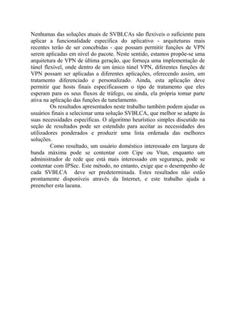 Nenhumas das soluções atuais de SVBLCAs são flexíveis o suficiente para
aplicar a funcionalidade específica do aplicativo - arquiteturas mais
recentes terão de ser concebidas - que possam permitir funções de VPN
serem aplicadas em nível do pacote. Neste sentido, estamos propõe-se uma
arquitetura de VPN de última geração, que forneça uma implementação de
túnel flexível, onde dentro de um único túnel VPN, diferentes funções de
VPN possam ser aplicadas a diferentes aplicações, oferecendo assim, um
tratamento diferenciado e personalizado. Ainda, esta aplicação deve
permitir que hosts finais especificassem o tipo de tratamento que eles
esperam para os seus fluxos de tráfego, ou ainda, ela própria tomar parte
ativa na aplicação das funções de tunelamento.
Os resultados apresentados neste trabalho também podem ajudar os
usuários finais a selecionar uma solução SVBLCA, que melhor se adapte às
suas necessidades específicas. O algoritmo heurístico simples discutido na
seção de resultados pode ser estendido para aceitar as necessidades dos
utilizadores ponderados e produzir uma lista ordenada das melhores
soluções.
Como resultado, um usuário doméstico interessado em largura de
banda máxima pode se contentar com Cipe ou Vtun, enquanto um
administrador de rede que está mais interessado em segurança, pode se
contentar com IPSec. Este método, no entanto, exige que o desempenho de
cada SVBLCA deve ser predeterminada. Estes resultados não estão
prontamente disponíveis através da Internet, e este trabalho ajuda a
preencher esta lacuna.
 