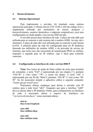 4 Desenvolvimento:
4.1 Sistema Operacional
Para implementar o servidor, foi instalado como sistema
operacional principal, o Ubuntu Server LTS 12.04.3 x64 (de código livre e
amplamente utilizado por instituições de ensino, pesquisa e
desenvolvimento, usuários domésticos e empresas corporativas), com suas
configurações no modo padrão, com serviço SSH ativado.
O servidor possui duas interfaces de rede. A placa de rede eth0 será
utilizada para se conectar a rede externa (até o modem ADSL, ou seja, até a
internete). A placa de rede eth1 será utilizada para se conectar a rede interna
(LAN). A primeira placa de rede foi configuradas para ter IP dinâmico
(baseado nas definições do modem ADSL e do provedor de serviço de
internete, que neste caso não necessitam de autenticação PPoE ou similar),
enquanto a segunda para ter IP estático, cujo é ideal para controlar
conexões.
4.2 Configurando as interfaces de rede e serviço DHCP
Nota: Nos textos de ajuda do Nano (editor de texto para terminal
de comando), a tecla “Ctrl” é representada por um chapéu (^), portanto
“Ctrl+W” é visto como “^W”, e assim em diante. A tecla “Alt” é
representada por um M (de "Meta"), portanto “Alt+W” é visto como “M-
W”. Se for necessário instalar o aplicativo utilize o seguinte comando:
“$sudo apt-get install nano”
Precisamos efetuar mudanças para deixar o servidor com IP
estático para a rede local “eth1”. Enquanto que para a interface “eth0”
deve-se deixar obter o IP dinâmico. Então, para configurarmos as interfaces
de rede, é necessário alterar o arquivo de interfaces em
“/etc/network/interfaces” como mostrado abaixo:
auto lo
iface lo inet loopback
auto eth0
iface eth0inet dhcp
auto eth1
iface eth1inet static
 