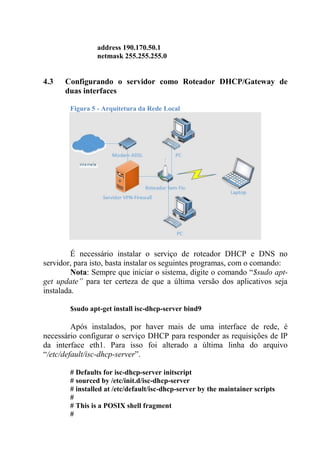 address 190.170.50.1
netmask 255.255.255.0
4.3 Configurando o servidor como Roteador DHCP/Gateway de
duas interfaces
Figura 5 - Arquitetura da Rede Local
É necessário instalar o serviço de roteador DHCP e DNS no
servidor, para isto, basta instalar os seguintes programas, com o comando:
Nota: Sempre que iniciar o sistema, digite o comando “$sudo apt-
get update” para ter certeza de que a última versão dos aplicativos seja
instalada.
$sudo apt-get install isc-dhcp-server bind9
Após instalados, por haver mais de uma interface de rede, é
necessário configurar o serviço DHCP para responder as requisições de IP
da interface eth1. Para isso foi alterado a última linha do arquivo
“/etc/default/isc-dhcp-server”.
# Defaults for isc-dhcp-server initscript
# sourced by /etc/init.d/isc-dhcp-server
# installed at /etc/default/isc-dhcp-server by the maintainer scripts
#
# This is a POSIX shell fragment
#
 