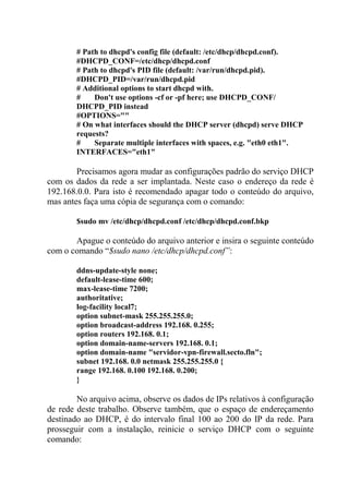 # Path to dhcpd's config file (default: /etc/dhcp/dhcpd.conf).
#DHCPD_CONF=/etc/dhcp/dhcpd.conf
# Path to dhcpd's PID file (default: /var/run/dhcpd.pid).
#DHCPD_PID=/var/run/dhcpd.pid
# Additional options to start dhcpd with.
# Don't use options -cf or -pf here; use DHCPD_CONF/
DHCPD_PID instead
#OPTIONS=""
# On what interfaces should the DHCP server (dhcpd) serve DHCP
requests?
# Separate multiple interfaces with spaces, e.g. "eth0 eth1".
INTERFACES="eth1"
Precisamos agora mudar as configurações padrão do serviço DHCP
com os dados da rede a ser implantada. Neste caso o endereço da rede é
192.168.0.0. Para isto é recomendado apagar todo o conteúdo do arquivo,
mas antes faça uma cópia de segurança com o comando:
$sudo mv /etc/dhcp/dhcpd.conf /etc/dhcp/dhcpd.conf.bkp
Apague o conteúdo do arquivo anterior e insira o seguinte conteúdo
com o comando “$sudo nano /etc/dhcp/dhcpd.conf”:
ddns-update-style none;
default-lease-time 600;
max-lease-time 7200;
authoritative;
log-facility local7;
option subnet-mask 255.255.255.0;
option broadcast-address 192.168. 0.255;
option routers 192.168. 0.1;
option domain-name-servers 192.168. 0.1;
option domain-name "servidor-vpn-firewall.secto.fln";
subnet 192.168. 0.0 netmask 255.255.255.0 {
range 192.168. 0.100 192.168. 0.200;
}
No arquivo acima, observe os dados de IPs relativos à configuração
de rede deste trabalho. Observe também, que o espaço de endereçamento
destinado ao DHCP, é do intervalo final 100 ao 200 do IP da rede. Para
prosseguir com a instalação, reinicie o serviço DHCP com o seguinte
comando:
 