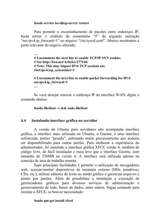 $sudo service isc-dhcp-server restart
Para permitir o encaminhamento de pacotes entre endereços IP,
basta retirar o símbolo de comentário “#” da seguinte instrução
“net.ipv4.ip_forward=1” no arquivo “/etc/sysctl.conf”. Abaixo mostramos a
parte relevante do arquivo alterada:
…
# Uncomment the next line to enable TCP/IP SYN cookies
# See http://lwn.net/Articles/277146/
# Note: This may impact IPv6 TCP sessions too
#net.ipv4.tcp_syncookies=1
# Uncomment the next line to enable packet forwarding for IPv4
net.ipv4.ip_forward=1
…
Se você desejar renovar o endereço IP da interface WAN, digite o
comando abaixo:
$sudo dhclient –r && sudo dhclient
4.4 Instalando interface gráfica no servidor
A versão do Ubuntu para servidores não acompanha interface
gráfica, a interface mais utilizada no Ubuntu, o Gnome, é uma interface
sofisticada, porém “pesada”, utilizando muito processamento que poderia
ser disponibilizado para outras tarefas. Para melhorar a experiência do
administrador, foi instalado a interface gráfica XFCE versão 4, também de
código livre, de fácil instalação e mais leve que a interface Gnome, com
tamanho de 230MB na versão 4. A interface será utilizada apenas na
conexão de área de trabalho remota.
Suas principais facilidades é permitir a utilização de navegadores
web, acessar/montar dispositivos de memória externa (HDs, pendrives,
CDs, etc.), utilizar editores de texto no modo gráfico e gerenciar arquivos e
pastas por janelas. Além de possibilitar a instalação e execução de
gerenciadores gráficos para diversos serviços de administração e
gerenciamento de rede, banco de dados, entre outros. Segue comando para
instalar o XFCE, se houver necessidade:
$sudo apt-get install xfce4
 