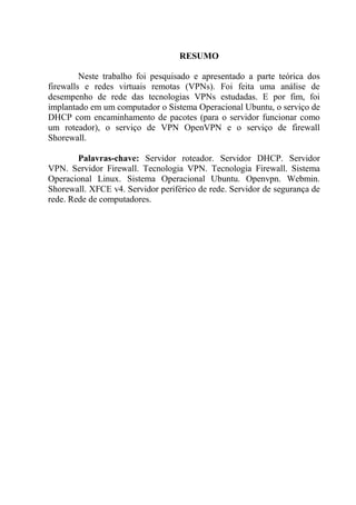RESUMO
Neste trabalho foi pesquisado e apresentado a parte teórica dos
firewalls e redes virtuais remotas (VPNs). Foi feita uma análise de
desempenho de rede das tecnologias VPNs estudadas. E por fim, foi
implantado em um computador o Sistema Operacional Ubuntu, o serviço de
DHCP com encaminhamento de pacotes (para o servidor funcionar como
um roteador), o serviço de VPN OpenVPN e o serviço de firewall
Shorewall.
Palavras-chave: Servidor roteador. Servidor DHCP. Servidor
VPN. Servidor Firewall. Tecnologia VPN. Tecnologia Firewall. Sistema
Operacional Linux. Sistema Operacional Ubuntu. Openvpn. Webmin.
Shorewall. XFCE v4. Servidor periférico de rede. Servidor de segurança de
rede. Rede de computadores.
 