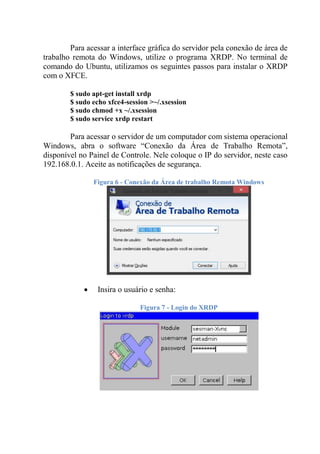 Para acessar a interface gráfica do servidor pela conexão de área de
trabalho remota do Windows, utilize o programa XRDP. No terminal de
comando do Ubuntu, utilizamos os seguintes passos para instalar o XRDP
com o XFCE.
$ sudo apt-get install xrdp
$ sudo echo xfce4-session >~/.xsession
$ sudo chmod +x ~/.xsession
$ sudo service xrdp restart
Para acessar o servidor de um computador com sistema operacional
Windows, abra o software “Conexão da Área de Trabalho Remota”,
disponível no Painel de Controle. Nele coloque o IP do servidor, neste caso
192.168.0.1. Aceite as notificações de segurança.
Figura 6 - Conexão da Área de trabalho Remota Windows
 Insira o usuário e senha:
Figura 7 - Login do XRDP
 